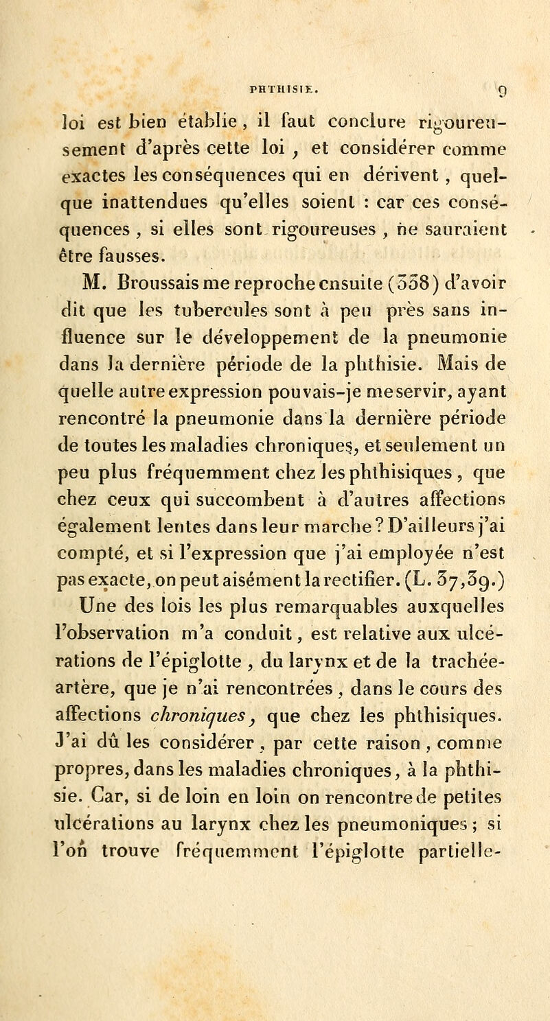 PHTHISIE. g loi est bien établie , il faut conclure rigoureu- sement d'après cette loi y et considérer comme exactes les conséquences qui en dérivent, quel- que inattendues qu'elles soient : car ces consé- quences , si elles sont rigoureuses , ne sauraient être fausses. M. Broussais me reproche ensuite (558) d'avoir dit que les tubercules sont à peu près sans in- fluence sur le développement de la pneumonie dans la dernière période de la phthisie. Mais de quelle autre expression pouvais-je meservir, ajant rencontré la pneumonie dans la dernière période de toutes les maladies chroniques, et seulement un peu plus fréquemment chez les phthisiques, que chez ceux qui succombent à d'autres affections également lentes dans leur marche? D'ailleurs j'ai compté, et si l'expression que j'ai employée n'est pas exacte, on peut aisément la rectifier. (L. 57,39.) Une des lois les plus remarquables auxquelles l'observation m'a conduit, est relative aux ulcé- rations de l'épiglotte , du larvnx et de la trachée- artère, que je n'ai rencontrées , dans le cours des affections chroniques y que chez les phthisiques. J'ai dû les considérer , par cette raison , comme propres, dans les maladies chroniques, à la phthi- sie. Car, si de loin en loin on rencontre de petites tilcéralions au larynx chez les pneumoniques ; si l'on trouve fréquemment l'épiglotte partielle-