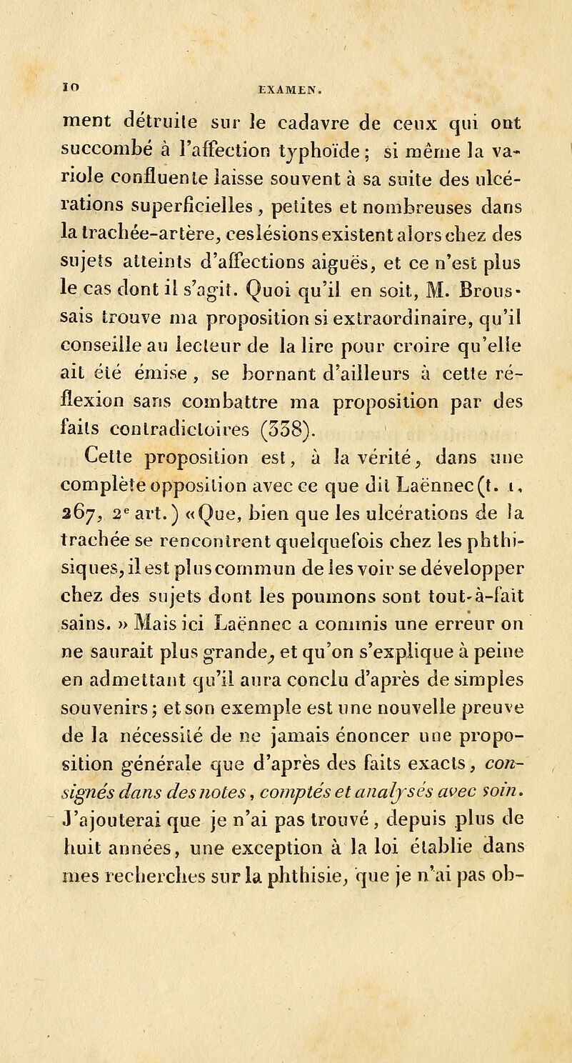 ment détruile sur le cadavre de ceux qui ont succombé à l'affection typhoïde; si même la va- riole confluenle laisse souvent à sa suite des ulcé- rations superficielles , petites et nombreuses dans la trachée-artère, ceslésions existent alors chez des sujets atteints d'affections aiguës, et ce n'est plus le cas dont il s'ag-it. Quoi qu'il en soit, M. Brous- sais trouve ma proposition si extraordinaire, qu'il conseille au lecteur de la lire pour croire qu'elle ait été émise , se bornant d'ailleurs à cette ré- flexion sans combattre ma proposition par des faits contradictoires (338). Cette proposition est, à la vérité, dans une complète opposition avec ce que dit Laënnec(t. i, 267, 2*'art.) «Que, bien que les ulcérations de la trachée se rencontrent quelquefois chez les phthi- siques, il est plus commun de les voir se développer chez des sujets dont les poumons sont tout-à-fait sains. » Mais ici Laënnec a commis une erreur on ne saurait plus grande^ et qu'on s'explique à peine en admettant qu'il aura conclu d'après de simples souvenirs; et son exemple est une nouvelle preuve de la nécessité de ne jamais énoncer une propo- sition générale que d'après des faits exacts, con- signés dans des710tes, comptés et analysés avec soin. J'ajouterai que je n'ai pas trouvé , depuis plus de huit années, une exception à la loi établie dans mes recherches sur la phthisie, que je n'ai pas ob-