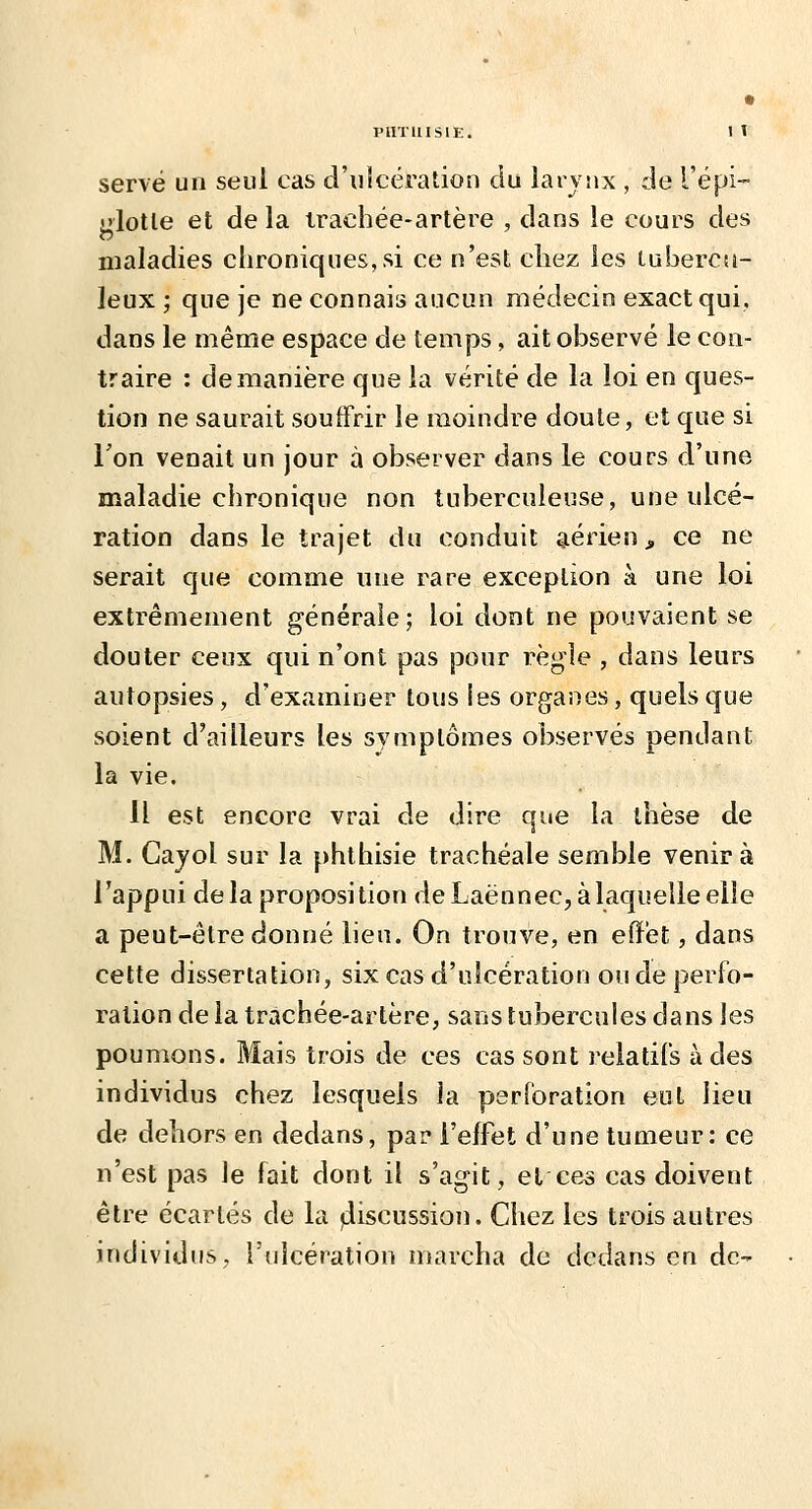 piiTuisiE. I y serve un seul cas d'ulcération du larvnx , de l'épi- ulotle et de la irachée-artère , dans le cours des maladies chroniques, si ce n'est cliez les luberca- leux ; que je ne connais aucun médecin exact qui, dans le même espace de temps, ait observé le con- traire : de manière que la vérité de la loi en ques- tion ne saurait souffrir le moindre doute, et que si Ton venait un jour à observer dans le cours d'une maladie chronique non tuberculeuse, une ulcé- ration dans le trajet du conduit aérien j, ce ne serait que comme une rare exception à une loi extrêmement générale; loi dont ne pouvaient se douter ceux qui n'ont pas pour règle , dans leurs autopsies , d'examiner tous les organes, quels que soient d'ailleurs les symptômes observés pendant la vie. H est encore vrai de dire que la thèse de M. Cajol sur la phtliisie trachéale semble venir à l'appui delà proposition de Laënnec, à laquelle elle a peut-être donné lien. On trouve, en effet, dans cette dissertation, six cas d'ulcération ou de perfo- ration de la trachée-artère, sans tubercules dans les poumons. Mais trois de ces cas sont relatifs à des individus chez lesquels la perforation eut lieu de dehors en dedans, par l'effet d'une tumeur: ce n'cvSt pas le fait dont il s'agit, et ces cas doivent être écartés de la fiiscussion. Chez les trois autres individus, l'ulcération marcha de dedans en de-