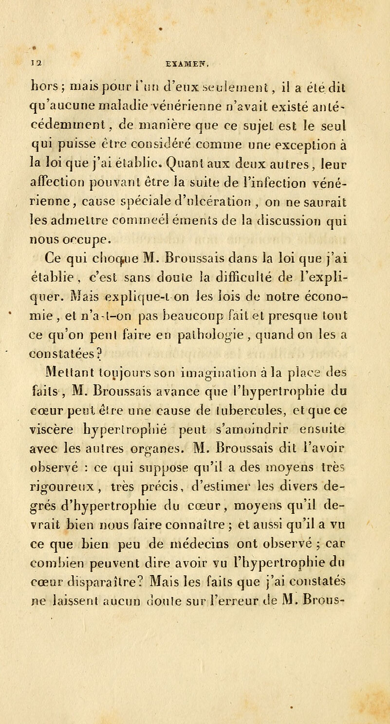 EXAMEK. hors; mais pour i'tin d'eux seulemeiU , il a élé.dit qu'aucune rncaiaJie vénérienne n'avait existé anté- cédeniment, de manière que ce sujet est le seul qui puisse être considéré comme une exception à la loi que j'ai établie. Quant aux deux autres, leur affection pouvant être ia suite de l'infection véné- rienne, cause spéciale d'ulcération , on ne saurait les admettre commeél éraents de la discussion qui nous occupe. Ce qui chocjiue M. Broussais dans la loi que j'ai établie, c'est sans doute la difficulté de l'expli- quer. Mais explif|ue-i on les lois de notre écono- mie , et n'a-l-on pas beaucoup fait et presque tout ce qu'on peul faire en pathologie, quand on les a constatées? Mettant toujours son imagiijalion à la place des faits , M. Broussais avance que l'hypertrophie du cœur peut éîre une cause de lubercules, et que ce viscère hjperlropliié peut s'amoindrir ensuite avec les autres organes. M. Broussais dit l'avoir observé : ce qui suppose qu'il a des moyens très rigoureux, très précis, d'estimer les divers de- grés d'hypertrophie du cœur, moyens qu'il de- vrait bien nous faire connaître ; et aussi qu'il a vu ce que bien peu de médecins ont observé ; car combien peuvent dire avoir vu l'hypertrophie du cœur disparaître? Mais les faits que j'ai constatés ne laissent aucun ooule sur l'erreur de M. Brous-