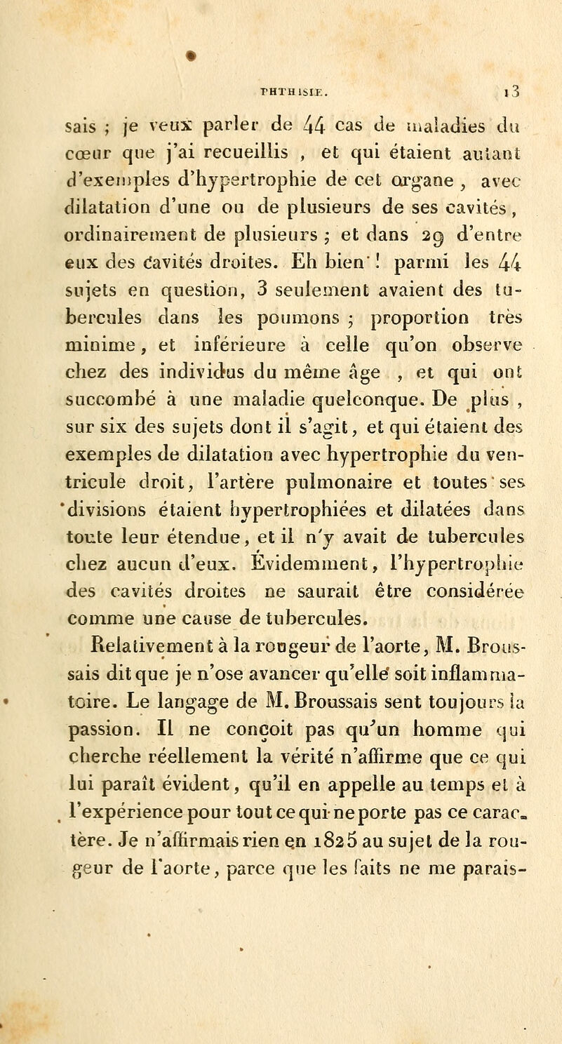 sais ; je veux parler de 44 cas de maladies du cœur que j'ai recueillis , et qui étaient aulanî d'exemples d'hypertrophie de cet cu^gane , avec dilatation d'une ou de plusieurs de ses cavités, ordinairement de plusieurs ; et dans 29 d'entre eux des (îavités droites. Eh bien' ! parmi les 44 sujets en question, 3 seulement avaient des tu- bercules dans les poumons j proportion très minime, et inférieure à celle qu'on observe chez des individus du même âge , et qui ont succombé à une maladie quelconque. De plus , sur six des sujets dont il s'agit, et qui étaient des exemples de dilatation avec hypertrophie du ven- tricule droit, l'artère pulmonaire et toutes ses 'divisions étaient hypertrophiées et dilatées dans toute leur étendue, et il n'y avait de tubercules chez aucun d'eux. Evidemment, l'hypertrophie des cavités droites ne saurait être considérée comme une cause de tubercules. Relativement à la rongeur de l'aorte, M. Brous- sais dit que je n'ose avancer qu'elle' soit inflamma- toire. Le langage de M. Broussais sent toujours îa passion. Il ne conçoit pas qu'un homme qui cherche réellement la vérité n'affirme que ce qui lui paraît évident, qu'il en appelle au temps et à ^ l'expérience pour tout ce qui-ne porte pas ce carac. tère. Je n'affirmais rien Qn 1826 au sujet de la rou- geur de l'aorte, parce que les faits ne me parais-