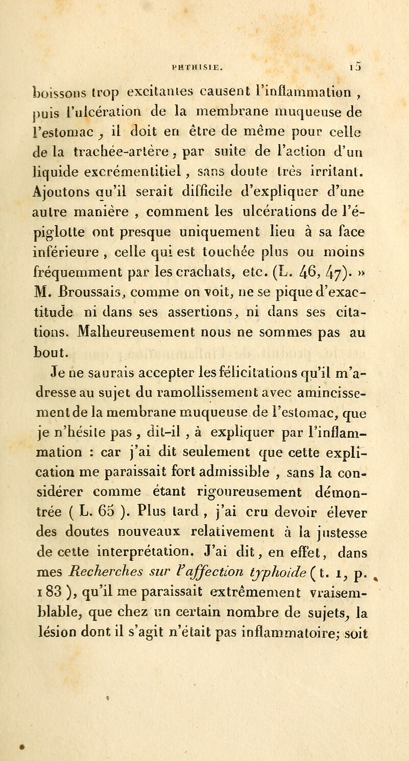 boissons trop excitâmes causent l'inflammation , puis l'ulcéraiion de la membrane muqueuse de l'estomac , il doit en être de même pour celle delà trachée-artère, par suite de l'action d'un liquide excrémentitiel, sans doute très irritant. Ajoutons «u'il serait difficile d'expliquer d'une autre manière , comment les ulcérations de l'é- piglotte ont presque uniquement lieu à sa face inférieure , celle qui est touchée plus ou moins fréquemment par les crachats, etc. (L. ^6, l^f). » M. Broussais^ comme on -voit, ne se pique d'exac- titude ni dans ses assertions;, ni dans ses cita- tions. Malheureusement nous ne sommes pas au bout. Je ne saurais accepter les félicitations qu'il m'a- dresse au sujet du ramollissement avec amincisse- ment de la membrane muqueuse de l'estomac, que je n'hésite pas , dit-il , à expliquer par l'inflam- mation : car j'ai dit seulement que cette expli- cation me paraissait fort admissible , sans la con- sidérer comme étant rigoureusement démon- trée ( L. 65 ). Plus tard, j'ai cru devoir élever des doutes nouveaux relativement à la justesse de cette interprétation. J'ai dit,eneff'et, dans mes Recherches sur Vaffection typhoïde (^l. i, p. ^ 183 ), qu'il me paraissait extrêmement vraisem- blable, que chez un certain nombre de sujets^ la lésion dont il s'agit n'était pas inflammatoire; soit