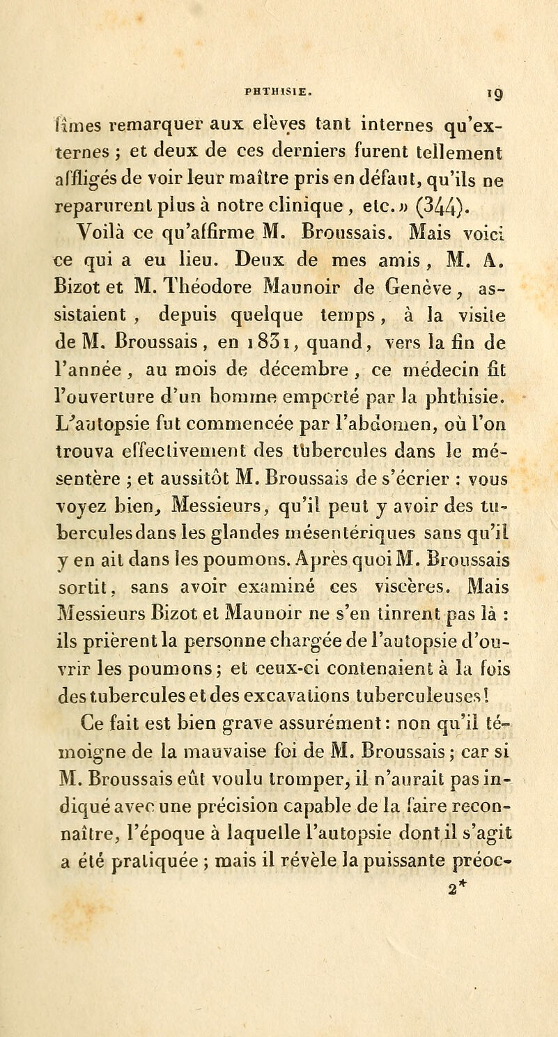 limes remarquer aux élèves tant internes qu'ex- ternes ; et deux de ces derniers furent tellement affligés de voir leur maître pris en défaut, qu'ils ne reparurent plus à notre clinique , etc.w (344). Voilà ce qu'affirme M. Broussais. Mais voici ce qui a eu lieu. Deux de mes amis , M. A. Bizot et M. Théodore Maunoir de Genève, as- sistaient , depuis quelque temps, à la visite de M. Broussais, en i83i, quand, vers la fin de l'année, au mois de décembre, ce médecin fit l'ouverture d'un homme emporté par la phthisie. L^aulopsie fut commencée par l'abûcmen, oij l'on trouva effectivement des tbbercules dans le mé- sentère ; et aussitôt M. Broussais de s'écrier : vous \oyez bien,, Messieurs, qu'il peut y avoir des tu- bercules dans les glandes mésentériques sans qu'il y en ait dans les poumons. Après quoi M. Broussais sortit, sans avoir examiné ces viscères. Mais Messieurs Bizot et Maunoir ne s'en tinrent pas là : ils prièrent la personne chargée de l'autopsie d'ou- vrir les poumons; et ceux-ci contenaient à la fois des tubercules et des excavations tuberculeuses! Ce fait est bien grave assurément : non qu'il té- moigne de la mauvaise foi de M. Broussais; car si M. Broussais eût voulu tromper, il n'aurait pas in- diqué avec une précision capable de la faire recon- naître, l'époque à laquelle l'autopsie dont il s'agit a été pratiquée ; mais il révèle la puissante préoc- 2*