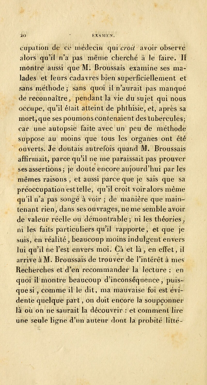 cupation de ce médecin qui croit avoir observé alors qu'il n'a pas même cherché à le faire. Il montre aussi que M. Broussais examine ses ma- lades et leurs cadavres bien superficiellement et sans méthode ; sans quoi il n'aurait pas manqué de reconnaître, pendant la vie du sujet qui nous occupe, qu'il était atteint de phthisie, et, après sa mort, que ses poumons contenaient des tubercules; car une autopsie faite avec un peu de méthode suppose au moins que tous les organes ont été ouverts. Je doutais autrefois quand M. Broussais affirmait, parce qu'il ne me paraissait pas prouver ses assertions j je doute encore aujourd'hui par les mêmes raisons , et aussi parce que je sais que sa préoccupation est telle, qu'il croit voir alors même qu^il n'a pas songé à voir ; de manière que main- tenant rien, dans ses ouvrages, ne me semble avoir de valeur réelle ou démontrable ; ni les théories^ ni les faits particuliers qu'il rapporte, et que je suis, en réalité^ beaucoup moins indulgent envers lui qu'il ne l'est envers moi. Cà et là, en eflfet, il arrive à M. Broussais de trouver de l'intérêt à mes Recherches et d'en recommander la lecture ; en quoi il montre beaucoup d'inconséquence, puis- que si , comme il le dit, ma mauvaise foi est évi- dente quelque part, on doit encore la soupçonner là oii on ne saurait la découvrir ; et comment lire une seule ligne d'un auteur dont la probité litté-