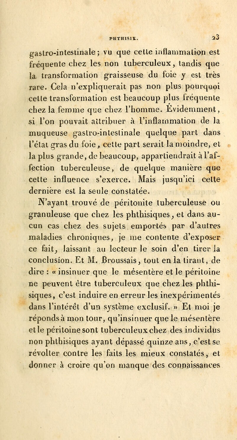 PHTHISIS. î3 gastro-intestinale; vu que cette inflammation est fréquente chez les non tuberculeux, tandis que la transformation graisseuse du foie y est très rare. Cela n'expliquerait pas non plus pourquoi celte transformation est beaucoup plus fréquente chez la femme que chez l'homme. Evidemment, si l'on pouvait attribuer à l'inflammation de la muqueuse gastro-inteslinaîe quelque part dans l'état gras du foie, cette part serait la moindre, et la plus grande, de beaucoup, appartiendrait à l'af- fection tuberculeuse, de quelque manière que cette influence s'exerce. Mais jusqu'ici celte dernière est la seule constatée. N'ayant trouvé de péritonite tuberculeuse ou granuleuse que chez les phthisiques^ et dans au- cun cas chez des sujets emportés par d'autres maladies chroniques, je me contente d'exposer ce fait^ laissant au lecteur le soin d'en tirer la conclusion. Et M. Broussais, tout en ia tirant, de dire : « insinuer que le mésentère et le péritoine ne peuvent être tuberculeux que chez les phthi- siques, c'est induire en erreur les inexpérimentés dans l'intérêt d'un système exclusif. » Et moi je réponds à mon tour, qu'insinuer que le mésentère elle péritoine sont tuberculeux chez des individus non phthisiques ayant dépassé quinze ans, c'est se révolter contre les faits les mieux constatés, et donner à croire qu'on manque d^s conpaissances