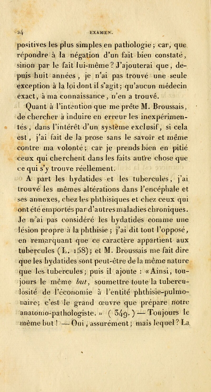 positives les plus simples en pathologie ; car, que, répondre à la négation d'un fait bien constaté, sinon par le fait lui-ménrie? J'ajouterai que, de- puis huit années, je n'ai pas trouvé une seule exception à la loi dont il s'agit; qu'aucun médecin exact, à ma connaissance, n'en a trouvé. Quant à l'intention que me prête M. Broussais, de chercher à induire en erreur les inexpérimen- tés , dans l'intérêt d'un système exclusif, si cela est, j'ai fait de la prose sans le savoir et même contre ma volonté ; car je prends bien en pitié ceux qui cherchent dans les faits autre chose que ce qui s'_y trouve réellement. A part les hjdatides et les tubercules, j'ai trouvé les mêmes altérations dans l'encéphale et ses annexes, chez les plithisiques et chez ceux qui ont été emportés par d'autres maladies chroniques. Je n^ai pas considéré les hjdatidés comme une lésion propre à la phthisie ; j'ai dit tout l'opposé, en remarquant que ce caractère appartient aux tubercules (L. i58); et M. Broussais me fait dire que les hydatides sont peut-être de la même nature que les tubercules; puis il ajoute : «Ainsi, tou- jours le même but, soumettre toute la tubercu- losilé de l'économie à l'entité phthisie-pulmo- naire; c'est le grand œuvre que prépare notre anaiomo-pathologiste. » ( 349- ) — Toujours le même but ! — Oui, assurément ; mais lequel ? La