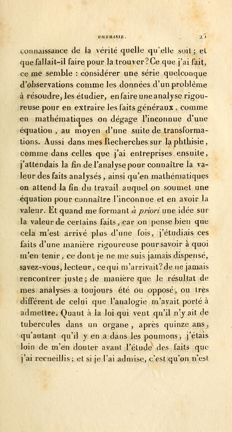 PHI HISIE. connaissance de la vérité quelle qu'elle soil; et que fallait-il faire pour la trouver?Ge que j'ai fait, ce me semble : considérer une série quelconque d'observations comme les données d'un problème à résoudre, les étudier, en faire une anal jse rigou- reuse pour en extraire les faits généraux , comme en mathématiques on dégage l'inconnue d'une équation , au moyen d'une suite de transforma- tions. Aussi dans mes Recherches sur laphthisie, comme dans celles que j'ai entreprises ensuite, j'attendais la fin de l'analyse pour connaître la va- leur des faits analysés, ainsi qu'en mathématiques on attend la fin du travail auquel on soumet une équation pour connaître l'inconnue et en avoir la valeur. Et quand me formant ci priori une idée sur la valeur de cerlains faits, car on pense bien que cela m'est arrivé plus d'une fois, j'étudiais ces faits d'une manière rigoureuse pour savoir à quoi m'en tenir, ce dont je ne me suis jamais disperjsé, savez-vous, lecteur, ce qui m'arrivait?de ne jamais rencontrer juste; de manière que le résultat de mes analyses a toujours été ou opposé, ou très différent de celui que l'analogie m'avait porté à admettre. Quant à la loi qui veut qu'il n'y ait de tubercules dans un organe , après quinze ans^ qu'autant qu'il y en a dans les poumons, j'étais loin de m'en douter avant l'étude des faits que j'ai recueillis ; et si je l'ai admise, c'est qu'on n'est