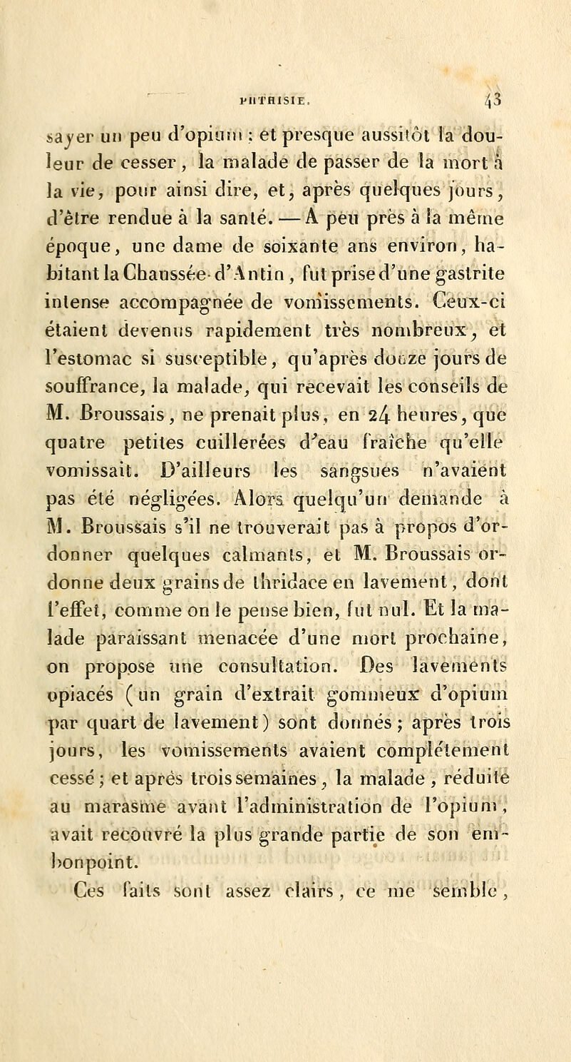 sayer un peu d'opiusn ; et presque aussitôt la dou- leur de cesser , la malade de passer de la mort à la vie, pour ainsi dire, et, après quelques jours, d'être rendue à la sanlé. —A peu près à la même époque, une dame de soixante ans environ, ha- bitant la Chaussée- d'Antin , fut prised'une gastrite inlense accompagnée de vomissements. Ceux-ci étaient devenus rapidement très nombreux^ et l'estomac si susceptible, qu'après dorjze jours de souffrance, la malade, qui recevait les conseils de M. Broussais , ne prenait plus, en 24 heures, que quatre petites cuillerées d^eau fraîche qu'elle vomissait. D'ailleurs les sangsues n'avaient pas été néglige'es. Alors quelqu'un demande à M. Broussais s'il ne trouverait pas à propos d'or- donner quelques calmants, et M. Broussais or- donne deux grains de ihridace en lavement, dont l'eflPet, comme on le pense bien, fut nul. Et la ma- lade paraissant menacée d'une mort prochaine, on propose une consultation. Des lavements opiacés (un grain d'extrait gommeux d'opium par quart de lavement) sont donnés; après trois jours, les vomissements avaient complètement cessé; et après trois semaines , la malade , réduite au marasme avant l'administration de l'opium, avait recouvré la plus grande partie de son em- bonpoint. Ces faits sont assez clairs , ce me semble ,