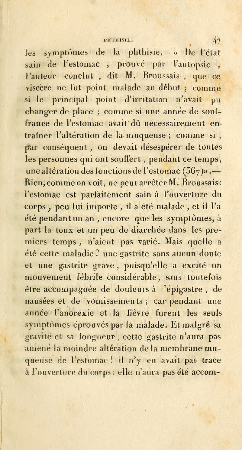 PHTHISIK. /^'J les sjmptôiiies de ]a phthisie. « De l'état sain de l^estomac , prouvé par l'aulopsie , l^auleiir conclut , dit M. Broussais , que ce viscère ne fut point malade an début ; comme si le principal point d'irritation n'avait pu changer de place ; comme si une année de souf- france de l'estomac avait'dû nécessairement en- traîner l'altéraiion de la muqueuse ; comme si , ^cir conséquent , on devait désespérer de toutes les personnes qui ont souffert, pendant ce temps, une altération des fonctions de l'estomac (367)».— Rien,comme on voit, ne peut arrêter M. Broussais: l'estomac est parfaitement sain à l'ouverture du corps ^ peu lui importe , il a été malade , et il l'a été pendant un an , encore que les symptômes, à part la toux et un peu de diarrhée dans les pre- miers temps , n'aient pas varié. Mais quelle a été cette maladie? une gastrite sans aucun doute et une gastrite grave , puisqu'elle a excité un mouvement fébrile considérable, sans toutefois être accompagnée de douleurs à 'épigastre , de nausées et de vomissements ; car pendant une année l'anorexie et la fièvre furent les seuls s}'mptômes éprouvés par la malade. Et malgré sa gravité et sa longueur, cette gastrite n'aura pas amené la moindre altération delà membrane mu- queuse de l'estomac ! il n'y en avait pas trace à l'ouverture du corps: elle n'aura pas été accora-