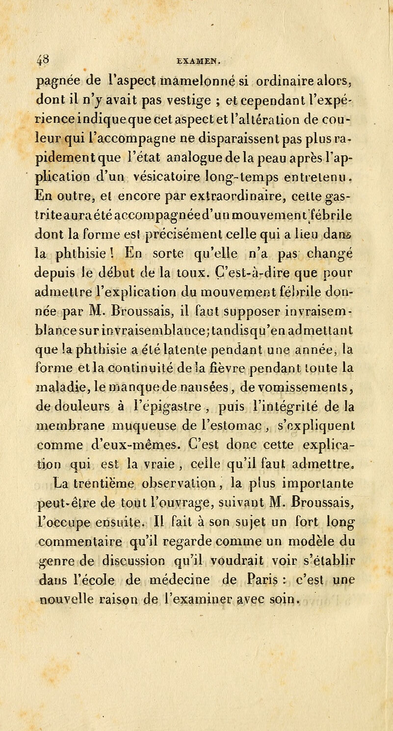 pagnée de l'aspect mamelonné si ordinaire alors, dont il n'j avait pas vestige ; et cependant l'expé- rience indiqueque cet aspect et l'altération de cou- leur qui l'accompagne ne disparaissent pas plus ra- pidement que l'état analogue de la peau après l'ap- pUcation d'un vésicatoire long-temps entretenu. En outre, el encore par extraordinaire, celte gas- Iriteauraétéaccompagnéed'uumouvenient'fébrile dont la forme est précisément celle qui a lieu dans la phthisie 1 En sorte qu'elle n'a pas changé depuis le début de la loux. Ç'est-à-dire que pour admettre l'explication du mouvement fébrile don- née par M. Broussais, il faut supposer invraisem- blance sur invraisemblance; tandisqu'en admettant que !a phthisie a été latente pendant une année, la forme et la continuité delà fièvre pendant toute la maladie, le manque de nausées, de vomissements, de douleurs à l'épigastre , puis l'intégrité delà membrane muqueuse de l'estomac , s'expliquent comme d'eux-mêmes. C'est donc cette explica- tion qui est la vraie , celle qu'il faut admettre. La trentième observation, la plus importante peut-être de tout l'ouvrage, suivant M. Broussais, l'occupe ensuite. Il fait à son sujet un fort long commentaire qu'il regarde comme un modèle du genre de discussion qu'il voudrait voir s'établir dans l'école de médecine de Paris : c'est une nouvelle raison de l'examiner avec soin.