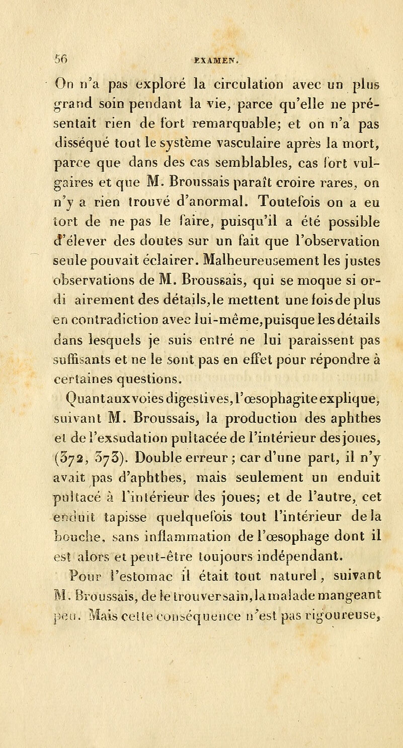 On n'a pas exploré la circulation avec un plus grand soin pendant la vie, parce qu'elle ne pré- sentait rien de fort remarquable; et on n'a pas disséqué tout le système vasculaire après la mort, parce que dans des cas semblables, cas fort vul- gaires et que M. Broussais paraît croire rares, on n'y a rien trouvé d'anormal. Toutefois on a eu tort de ne pas le faire, puisqu'il a été possible d'élever des doutes sur un fait que l'observation seule pouvait éclairer. Malheureusement les justes observations de M. Broussais, qui se moque si or- di airement des détails, le mettent une fois de plus en contradiction avec iui-même,puisque les détails dans lesquels je suis entré ne lui paraissent pas suffisants et ne le sont pas en efFet pour répondre à certaines questions. Quantauxvoiesdigeslives,rœsophagite explique, suivant M. Broussais, la production des aphthes el de l'exsudation pultacéede l'intérieur des joues, (372, SyS). Double erreur ; car d'une part, il n'y avait pas d'aphtbes, mais seulement un enduit pultacé à l'intérieur des joues; et de l'autre, cet enduit tapisse quelquefois tout l'intérieur delà Louche, sans inflammation de l'œsophage dont il est alors et peut-être toujours indépendant. Pour l'estomac il était tout naturel, suivant M, Broussais, de le trouversainjamalade mangeant |)ea. Mais celle ooiibéquence n'est pas rigoureuse.