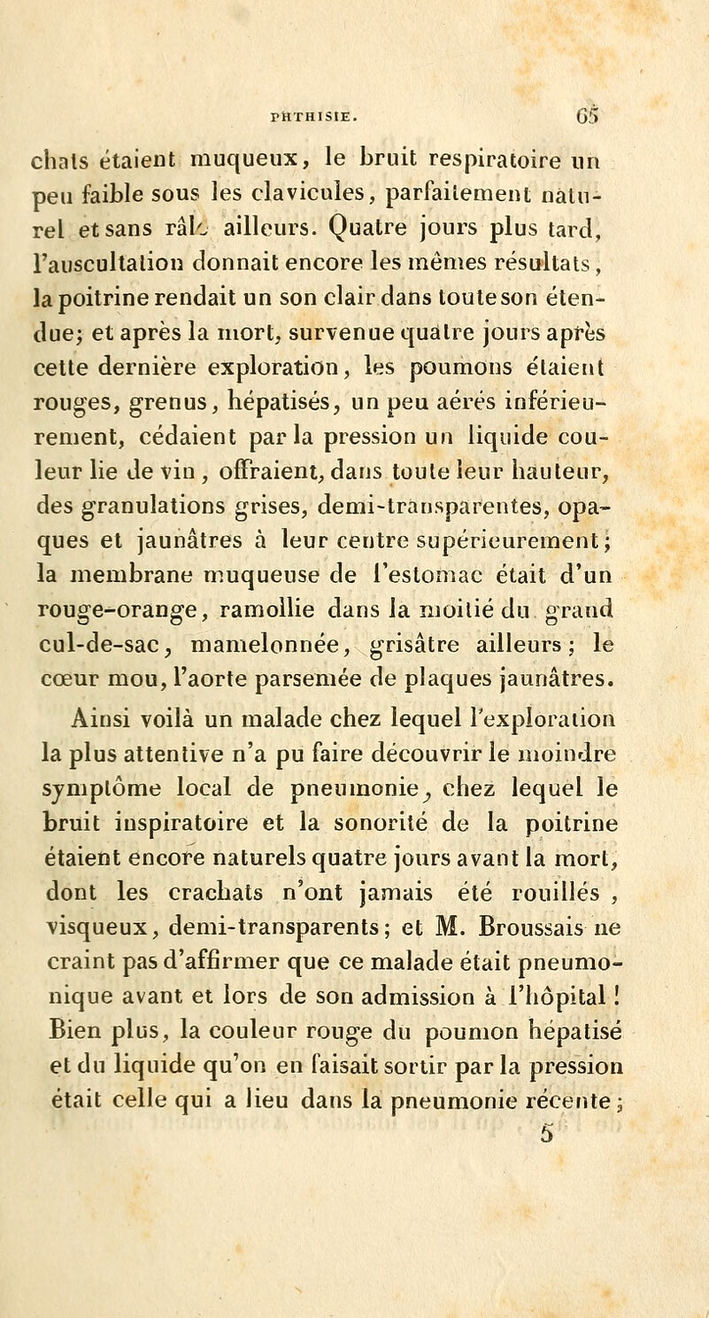 PttTHIStE. G5 chais étaient muqueux, le bruit respiratoire un peu faible sous les clavicules, parfaitement natu- rel et sans râle ailleurs. Quatre jours plus tard, l'auscultation donnait encore les mêmes résultats, la poitrine rendait un son clair dans toute son éten- due; et après la mort, survenue qudtre jours apfès cette dernière exploration, les poumons étaient rouges, grenus, hépatisés, un peu aérés inférieu- rement, cédaient parla pression un liquide cou- leur lie de vin , offraient, dans toute leur hauteur, des granulations grises, demi-trànsparentes, opa- ques et jaunâtres à leur centre supérieurement; la membrane muqueuse de l'estomac était d'un rouge-orange, ramollie dans la moitié du grand cul-de-sac, mamelonnée, grisâtre ailleurs; le cœur mou, l'aorte parsemée de plaques jaunâtres. Ainsi voilà un malade chez lequel l'exploraiion la plus attentive n'a pu faire découvrir le moindre sjmplôme local de pneumonie^ chez lequel le bruit inspiratoire et la sonorité de la poitrine étaient encore naturels quatre jours avant la mort, dont les crachats n'ont jamais été rouilles , visqueux, demi-transparents; et M. Broussais ne craint pas d'affirmer que ce malade était pneumo- nique avant et lors de son admission à l'hôpital î Bien plus, la couleur rouge du poumon hépatisé et du liquide qu'on en faisait sortir par la pression était celle qui a lieu dans la pneumonie récente ;