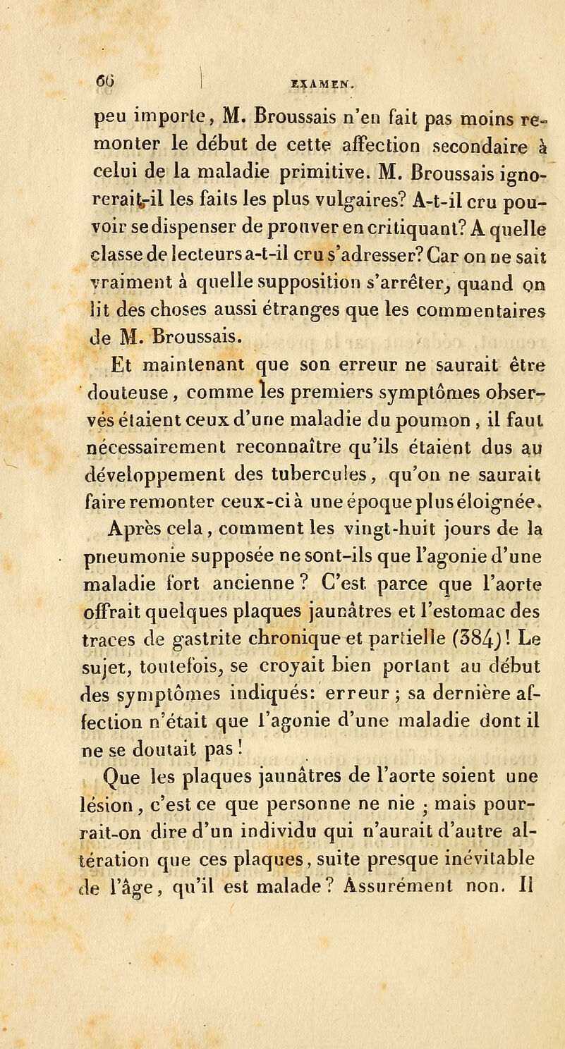 60 I EîAMZK. peu importe, M. Broussais n'en fait pas moins re- monter le début de cette affection secondaire à celui de la maladie primitive. M. Broussais igno- reraife-il les faits les plus vulgaires? A-t-il cru pou- voir se dispenser de prouver en critiquant? A quelle classe de lecteurs a-t-il cru s'adresser? Car on ne sait vraiment à quelle supposition s'arrêter^ quand on lit des choses aussi étranges que les commentaires de M. Broussais. Et maintenant que son erreur ne saurait être douteuse, comme les premiers symptômes obser- vés étaient ceux d'une maladie du poumon , il faut nécessairement reconnaître qu'ils étaient dus au développement des tubercules, qu'on ne saurait faire remonter ceux-ci à une époque plus éloignée. Après cela, comment les vingt-huit jours de la pneumonie supposée ne sont-ils que l'agonie d'une maladie fort ancienne ? C'est parce que l'aorte offrait quelques plaques jaunâtres et l'estomac des traces de gastrite chronique et partielle (384j! Le sujet, toutefois, se croyait bien portant au début des symptômes indiqués: erreur; sa dernière af- fection n'était que l'agonie d'une maladie dont il ne se doutait pas ! Que les plaques jaunâtres de l'aorte soient une lésion, c'est ce que personne ne nie • mais pour- rait-on dire d'un individu qui n'aurait d'autre al- tération que ces plaques, suite presque inévitable de l'âge, qu'il est malade? Assurément non. Il