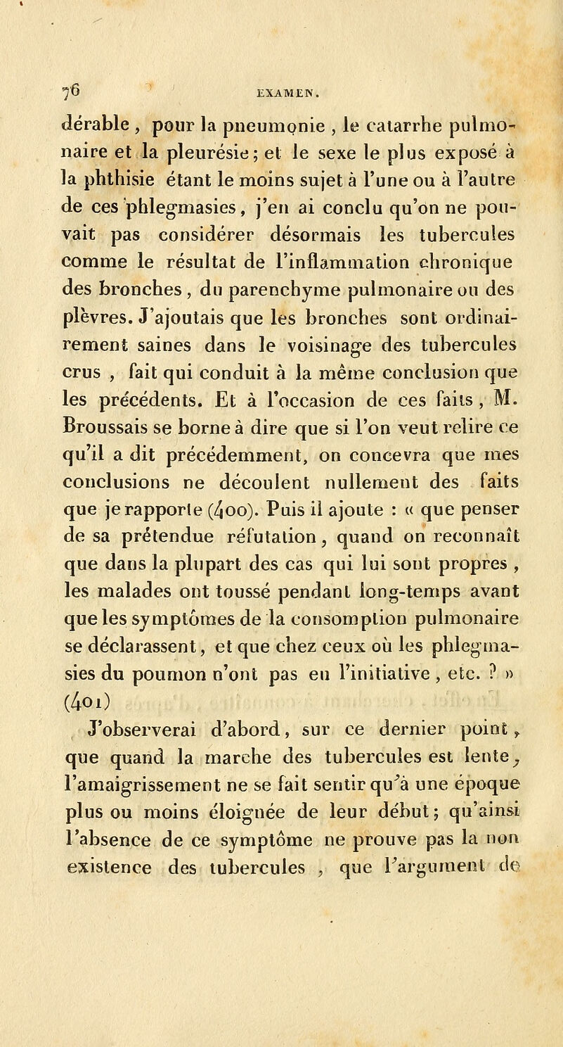 dérable , pour la pneumonie , le catarrhe pulmO naire et la pleurésie; et le sexe le plus exposé à la phthisie étant le moins sujet à l'une ou à l'autre de ces phlegmasies, j'en ai conclu qu'on ne pou- vait pas considérer désormais les tubercules comme le résultat de l'inflammation chronique des bronches , du parenchyme pulmonaire ou des plèvres. J'ajoutais que les bronches sont ordinai- rement saines dans le voisinage des tubercules crus , fait qui conduit à la même conclusion que les précédents. Et à l'occasion de ces faits , M. Broussais se borne à dire que si l'on veut relire ce qu'il a dit précédemment, on concevra que mes conclusions ne découlent nullement des faits que je rapporte (4oo). Puis il ajoute : « que penser de sa prétendue réfutation, quand on reconnaît que dans la plupart des cas qui lui sont propres , les malades ont toussé pendant long-temps avant que les symptômes de la consomption pulmonaire se déclarassent, et que chez ceux où les phlegma- sies du poumon n'ont pas eu l'initiative , etc. ? » (4oi) J'observerai d'abord, sur ce dernier point y. que quand la marche des tubercules est lente ^ l'amaigrissement ne se fait sentir qu^à une époque plus ou moins éloignée de leur début j qu'ainsi l'absence de ce symptôme ne prouve pas la non existence des tubercules , que Fargumenl de