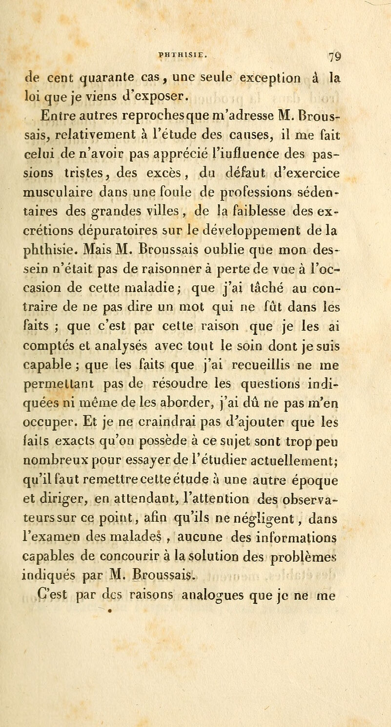 de cent quarante cas, une seule exception à la loi que je viens d'exposer. Entre autres reproches que m'adresse M. Brous- sais, relativement à l'étude des causes, il me fait celui de n'avoir pas apprécié l'iufluence des pas- sions tristes, des excès, du défaut d'exercice musculaire dans une foule de professions séden- taires des grandes villes , de la faiblesse des ex- crétions dépuratoires sur le développement de la phthisie. Mais M. Broussais oublie que mon des- sein n'était pas de raisonner à perte de vue à l'oc- casion de cette maladie ; que j'ai tâché au con- traire de ne pas dire un mot qui ne fût dans les faits ; que c'est par cette raison que je les ai comptés et analysés avec tout le soin dont je suis capable ; que les faits que j'ai recueillis ne me permettant pas de résoudre les questions indi- quées ni même de les aborder, j'ai dû ne pas m'en occuper. Et je ne craindrai pas d'ajouter que les laits exacts qu'on possède à ce sujet sont trop peu nombreux pour essayer de l'étudier actuellement; qu'il faut remettre cette étude à une autre époque et diriger, en attendant, l'attention des observa- teurs sur ce point, afin qu'ils ne négligent, dans l'examen des malades , aucune des informations capables de concourir à la solution des problèmes indiqués par M. Broussais. C'est par des raisons analogues que je ne me