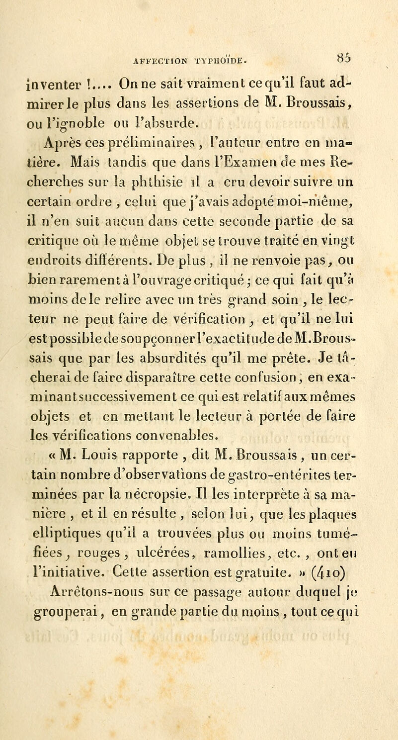 inventer !.... On ne sait vraiment ce qu'il faut ad- mirer le plus dans les assertions de M. Broussais, ou l'ignoble ou l'absurde. Après ces préliminaires , l'auteur entre en ma- tière. Mais tandis que dans l'Examen de mes Re- cherches sur la phlhisie il a cru devoir suivre un certain ordre , celui que j'avais adopté moi-même, il n'en suit aucun dans cette seconde partie de sa critique où le même objet se trouve traité en vingt endroits différents. De plus , il ne renvoie pas, ou bien rarement à l'ouvrage critiqué; ce qui fait qu'à moins de le relire avec un très grand soin , le leC' teur ne peut faire de vérification , et qu'il ne lui est possible de soupçonner l'exactitude de M.Brous» sais que par les absurdités qu'il me prête. Je ta- cherai de faire disparaître cette confusion, en exa- minantsuccessivement ce qui est relatifaux mêmes objets et en mettant le lecteur à portée de faire les vérifications convenables. « M. Louis rapporte , dit M. Broussais , un cer- tain nombre d'observations de gastro-entérites ter- minées par la nécropsie» Il les interprète à sa ma- nière , et il en résulte , selon lui, que les plaques elliptiques qu'il a trouvées plus ou moins tumé- fiées^ rouges, ulcérées, ramollies ;, etc., ont eu l'initiative. Cette assertion est gratuite. >» (4io) Arrêtons-nous sur ce passage autour duquel je grouperai, en grande partie du moins , tout ce qui