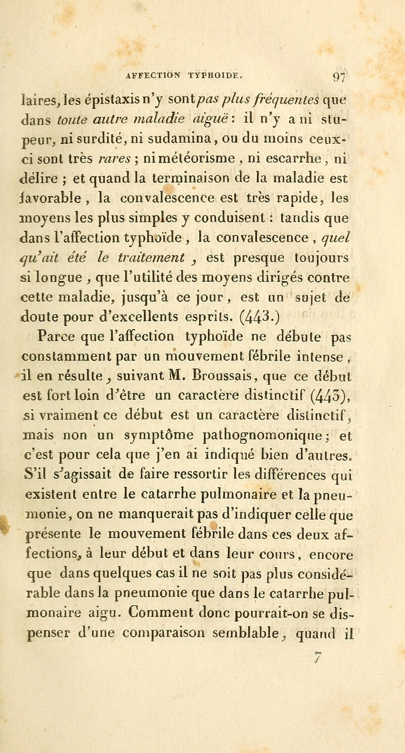 laires/les épistaxisn'j sont pas plus fréquentes que dans toute autre iiialadie aiguë : il n'y a ni stu- peur, ni surdité, ni sudamina, ou du moins ceux- ci sont très j'ares ; niméléorisme , ni escarrhe , ni délire ; et quand la terminaison de la maladie est favorable, la convalescence est très rapide, les moyens les plus simples y conduisent : tandis que dans l'atTection typhoïde , la convalescence , quel qu'ait été le traitement , est presque toujours si longue , que l'utilité des moyens dirigés contre cette maladie, jusqu'à ce jour, est un sujet dé doute pour d'excellents esprits. (44^-) Parce que l'affection typhoïde ne débute pas constamment par un mouvement fébrile intense , il en résulte^ suivant M. Broussais, que ce début est fort loin d^être un caractère distinctif (443)> si vraiment ce début est un caractère distinctif, mais non un symptôme pathognomonique j et c'est pour cela que j'en ai indiqué bien d'autres. S'il s''agissait de faire ressortir les diff'érences qui existent entre le catarrhe pulmonaire et la pneu- monie, on ne manquerait pas d'indiquer celle que présente le mouvement fébrile dans ces deux af- fectionSj à leur début et dans leur cours, encore que dans quelques cas il ne soit pas plus considé- rable dans la pneumonie que dans le catarrhe pul- monaire aigu. Comment donc pourrait-on se dis- penser d'une comparaison semblable^ quand il