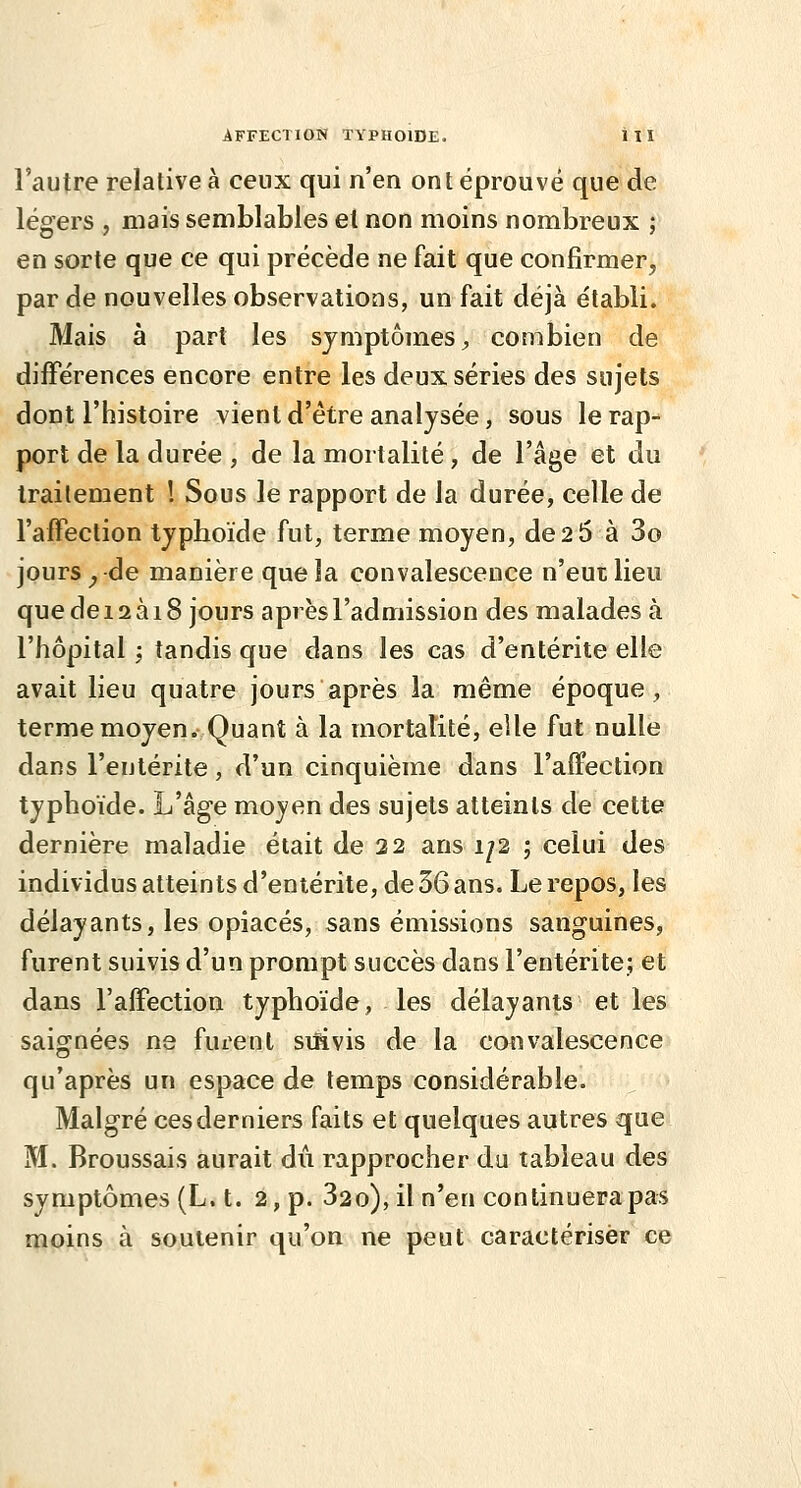 l'autre relative à ceux qui n'en ont éprouvé que de légers , mais semblables et non moins nombreux ; en sorte que ce qui précède ne fait que confirmer, par de nouvelles observations, un fait déjà établi. Mais à part les symptômes ;, combien de différences encore entre les deux séries des sujets dont l'histoire vient d'être analysée, sous le rap- port de la durée , de la mortalité, de l'âge et du traitement 1 Sous le rapport de la durée, celle de l'affection typhoïde fut, terme moyen, de 2 5 à 3o jours ^-de manière queîa convalescence n'eut lieu quedeiaàiS jours après l'admission des malades à l'hôpital ; tandis que dans les cas d'entérite elle avait lieu quatre jours après la même époque, terme moyen. Quant à la mortalité, elle fut nulle dans l'entérite, d'un cinquième dans l'affection typhoïde. L'âge moyen des sujets atteints de cette dernière maladie était de 22 ans 1/2 ; celui des individus atteints d'entérite, de 36 ans. Le repos, les délayants, les opiacés, sans émissions sanguines, furent suivis d'un prompt succès dans l'entérite; et dans l'affection typhoïde, les délayants et les saignées ne fuirent sifivis de la convalescence qu'après un espace de temps considérable. Malgré ces derniers faits et quelques autres que M. Broussais aurait dû rapprocher du tableau des symptômes (L. t. 2, p. 820), il n'en continuera pas moins à soutenir qu'on ne peut caractériser ce