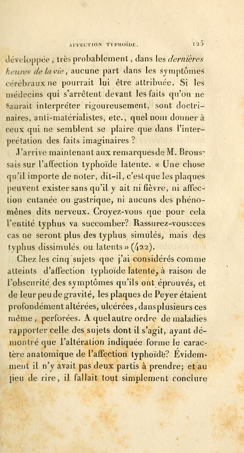 tlévc'loppée , très probablement, dans les dernières heures de la vie, aucune part clans les symptômes cérébraux ne pourrait lui être attribuée. Si les médecins qui s'arrêtent devant les faits qu'on ne Saurait interpréter rigoureusement, sont doctri- naires, anti-matérialistes, etc.» quel nom donnera ceux qui ne semblent se plaire que dans l'inter- prétation des faits imaginaires ? J'arrive maintenant aux remarquesdeM. Broas- sais sur l'afifection typhoïde latente. « Une chose qu'il importe de noter, dit-il, c'est que les plaques peuvent exister sans qu'il y ait ni fièvre, ni affec- tion cutanée ou gastrique, ni aucuns des phéno- mènes dits nerveux. Croyez-vous que pour cela l'entité typhus va succomber? Rassurez-vous:ces cas ne seront plus des typhus simulés^ mais des typhus dissimulés ou latents » (422). Chez les cinq sujets que j'ai considérés comme atteints d'affection typhoïde latente^ à raison de l'obscurité des symptômes qu'ils ont éprouvés, et de leur peu de gravité, les plaques de Peyer étaient profondément altérées, ulcérées, dansplusieurs ces même, perforées. A quel autre ordre de maladies rapporter celle des sujets dont il s'agit, ayant dé- montré que l'altération indiquée forme le carac- tère anatomique de l'affection typhoïde? Evidem- ment il n'y avait pas deux partis à prendre; et au jieu de rire, il fallait tout simplement conclure