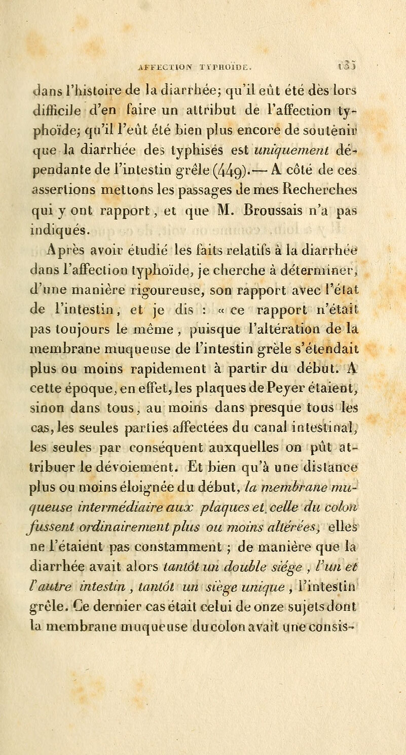 dans l'histoire de la diarrhée; qu'il eût été dès lors difficile d'en faire un attribut de l'afïection ty- phoïde; qu'il l'eût été bien plus encore de soutenir que la diarrhée des typhisés est uniquement dé- pendante de l'intestin grêle (449).— ^ ^^^^ ^^ ^^^ assertions mettons les passages Je mes Recherches qui y ont rapport, et que M. Broussais n'a pas indiqués. Après avoir étudié les laits relatifs à la diarrhée? dans l'afFection typhoïde, je cherche à déterminer, d'une manière rig-oureuse, son rapport aVéc l'élat de l'intestin, et je dis : « ce rapport n'était pas toujours le même , puisque l'altération de la membrane muqueuse de l'intestin grêle s'étendait plus ou moins rapidement à partir du début. A cette époque, en effet, les plaques dePeyer étaient, sinon dans tous, au moins dans presque tous les ca5,les seules parties afFectées du canal intestinal, l^s seules par conséquent auxquelles on pût at- tribuer le dévoiement. Et bien qu'à une dislance plus ou moins éloignée du début, la membrane mu- queuse intei^médiaire aux plaques et, celle du colon fussent ordinairement plus ou moins altérées, elleà ne l'étaient pas constamment ; de manière que la diarrhée avait alors tantôt un double siège , l'un et l'autre intestin , tantôt un siège unique , Vinle^Cm grêle. Ce dernier cas était celui de onze sujetsdont la membrane muqueuse ducolonavait imeconsis-