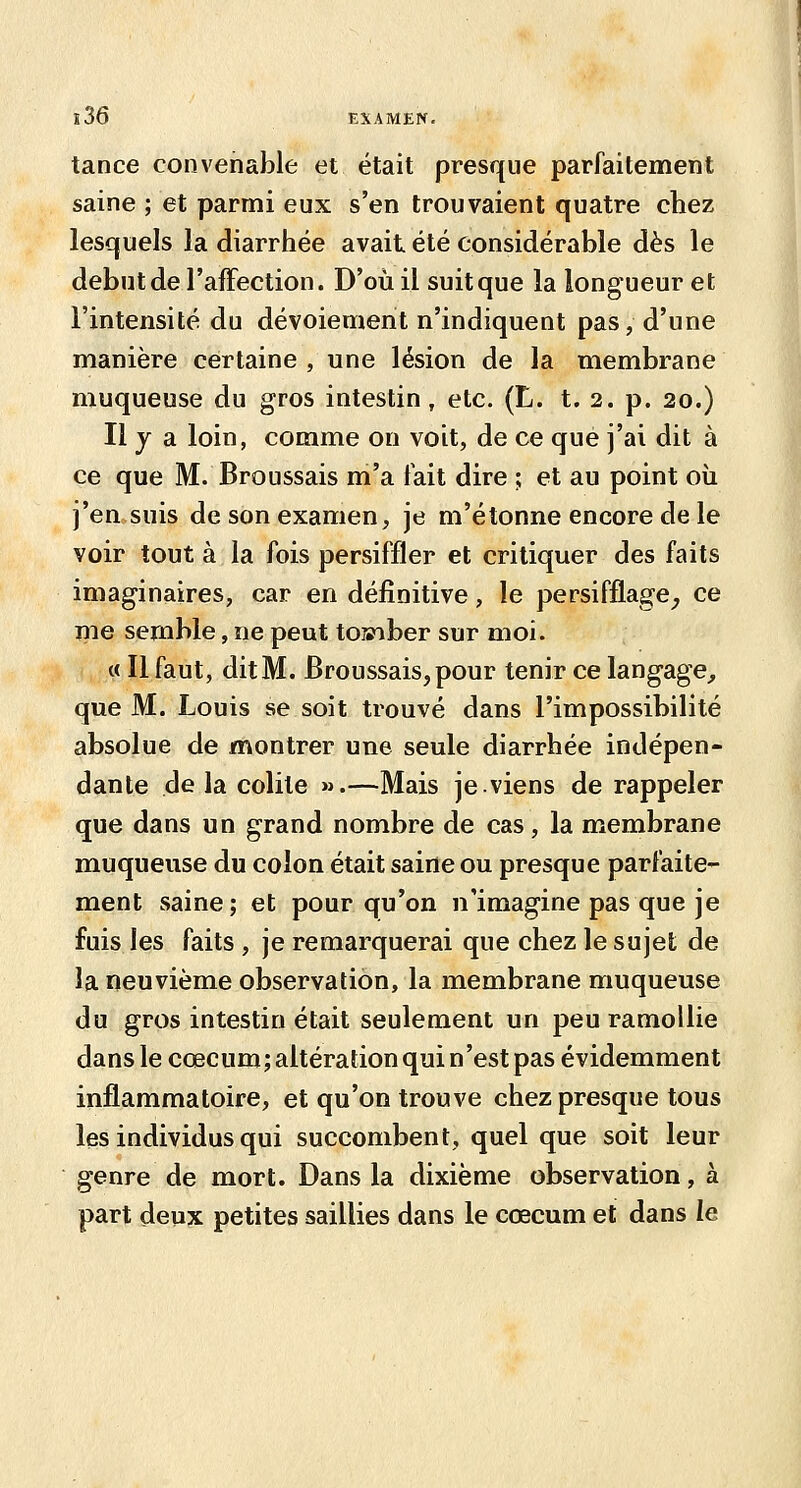 tance convenable et était presque parfaitement saine ; et parmi eux s'en trouvaient quatre chez lesquels la diarrhée avait été considérable dès le début de l'affection. D'où il suit que la longueur et l'intensité du dévoiement n'indiquent pas, d'une manière certaine , une lésion de la membrane muqueuse du gros intestin, etc. (L. t. 2. p. 20.) Il y a loin, comme on voit, de ce que j'ai dit à ce que M. Broussais m'a fait dire ; et au point oîi j'en,suis de son examen, je m'étonne encore de le voir tout à la fois persiffler et critiquer des faits imaginaires, car en définitive, le persifflage_, ce me semble, ne peut to»iber sur moi. « Il faut, ditM. Broussais,pour tenir ce langage^ que M. Louis se soit trouvé dans l'impossibilité absolue de montrer une seule diarrhée indépen- dante de la colite ».—Mais je viens de rappeler que dans un grand nombre de cas, la membrane muqueuse du colon était saine ou presque parfaite- ment saine; et pour qu'on n'imagine pas que je fuis les faits , je remarquerai que chez le sujet de la neuvième observation, la membrane muqueuse du gros intestin était seulement un peu ramollie dans le cœcum; altération qui n'est pas évidemment inflammatoire, et qu'on trouve chez presque tous les individus qui succombent, quel que soit leur genre de mort. Dans la dixième observation, à part deux petites saillies dans le cœcum et dans le