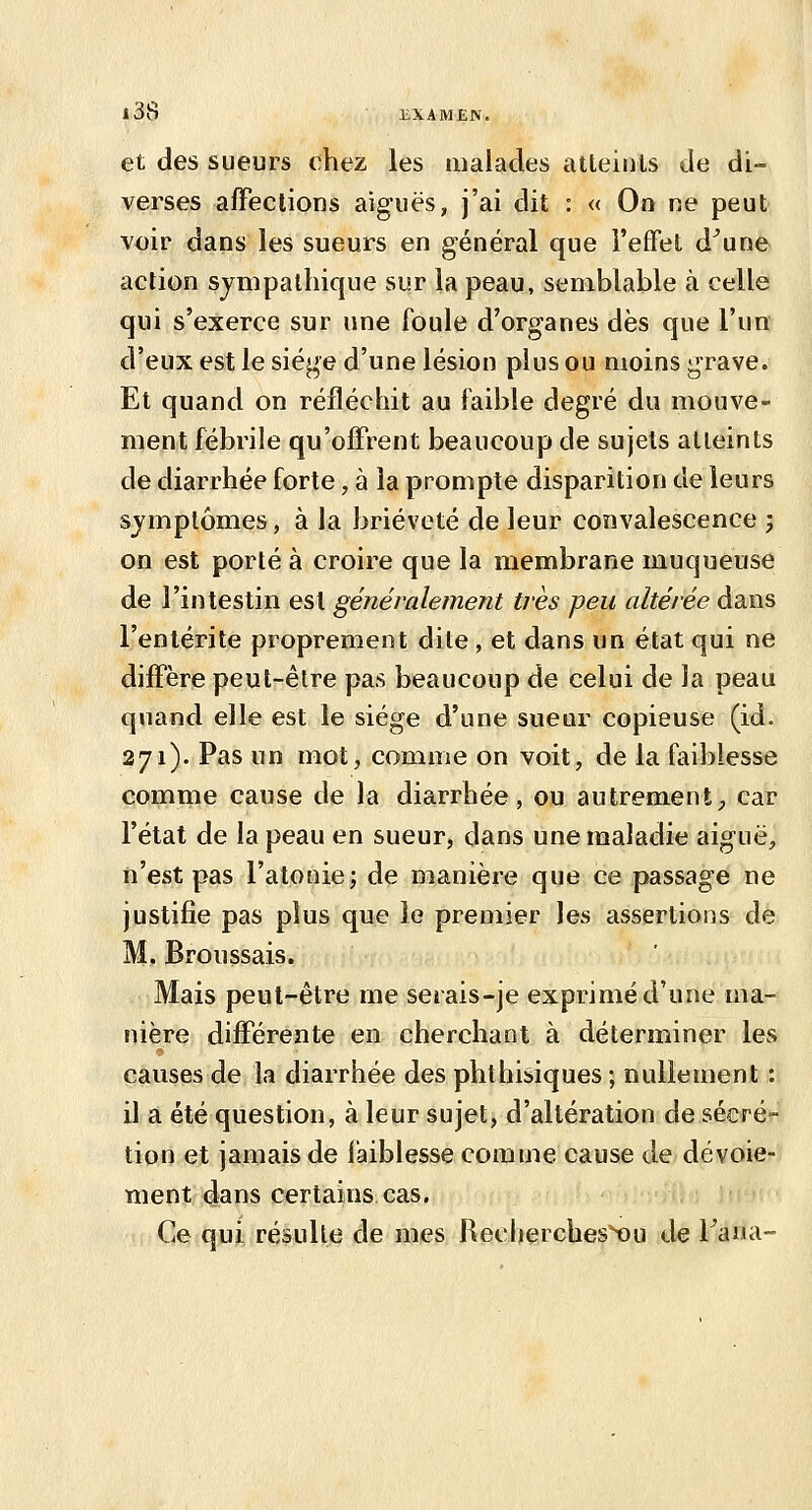 et des sueurs chez les malades atteints de di- verses affections aiguës, j'ai dit : « On ne peut voir dans les sueurs en général que l'effet d^une action sympathique sur la peau, semblable à celle qui s'exerce sur une foule d'organes dès que l'un d'eux est le siège d'une lésion plus ou moins grave. Et quand on réfléchit au faible degré du mouve- ment fébrile qu'offrent beaucoup de sujets atteints de diarrhée forte, à la prompte disparition de leurs symptômes, à la brièveté de leur convalescence j on est porté à croire que la membrane muqueuse de l'intestin est généralement très peu altérée dans l'entérite proprement dite , et dans un état qui ne diffère peut-être pas beaucoup de celui de Ja peau quand elle est le siège d'une sueur copieuse (id. 271). Pas un mot, comme on voit, de la faiblesse comme cause de la diarrhée, ou autrement, car l'état de la peau en sueur, dans une maladie aiguë, n'est pas l'atonie; de manière que ce passage ne justifie pas plus que le premier les assertions de M. Broussais. Mais peut-être me serais-je exprimé d'une ma- nière différente en cherchant à déterminer les causes de la diarrhée des phthisiques ; nullement : il a été question, à leur sujet, d'altération de sécré- tion et jamais de faiblesse comme cause de dévoie- ment dans certains cas. Ce qui résulte de mes Recherches^u de Tana-