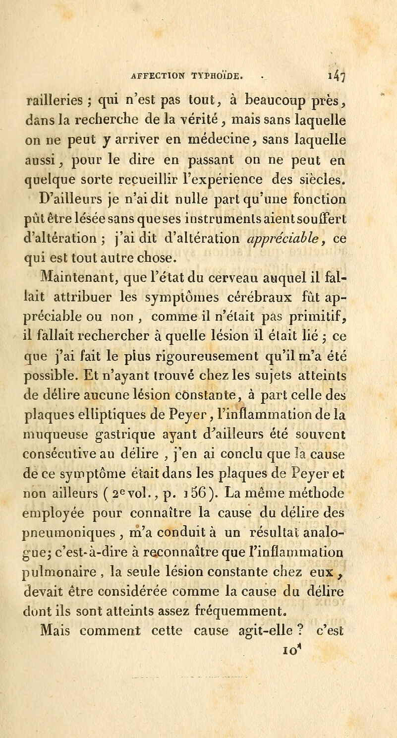 railleries ; qui n'est pas tout, à beaucoup près, dans la recherche de la mérité ^ mais sans laquelle on ne peut y arriver en médecine, sans laquelle aussi y pour le dire en passant on ne peut en quelque sorte recueillir l'expérience des siècles. D'ailleurs je n'ai dit nulle part qu'une fonction pût être lésée sans que ses instruments aient soulFert d'altération; j'ai dit d'altération appréciable, ce qui est tout autre chose. Maintenant, que l'état du cerveau auquel il fal- lait attribuer les symptômes cérébraux fût ap- préciable ou non , comme il n'était pas primitif, il fallait rechercher à quelle lésion il était lié ; ce que j'ai fait le plus rigoureusement qu'il m'a été possible. Et n'ayant trouvé chez les sujets atteints de délire aucune lésion constante, à part celle des plaques elliptiques de Peyer, l'inflammation de la muqueuse gastrique ayant d^ailleurs été souvent consécutive au délire , j'en ai conclu que la cause de ce symptôme était dans les plaques de Peyer et non ailleurs ( 2^ vol., p. 3 56). La même méthode employée pour connaître la cause du délire des pneuiïioniques , ni'a conduit à un résultai analo- gue^ c'est-à-dire à reconnaître que l'inflammation pulmonaire , la seule lésion constante chez eux , devait être considérée comme la cause du délire dont ils sont atteints assez fréquemment. Mais comment cette cause agit-elle ? c'est lo^