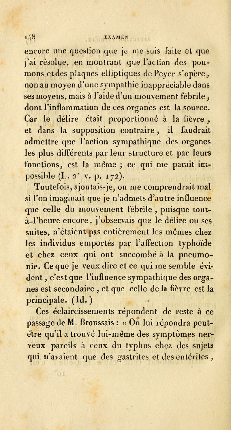 lîjS EXAMEN encore une question que je nie suis faile et que j'ai résolue, en montrant que l'action des pou- mons etdes plaques elliptiques de Peyer s'opère, non au mojen d'une sympathie inappréciable dans ses movens, mais à l'aide d'un mouvement fébrile, dont l'inflammation de ces organes est la source. Car le délire était proportionné à la fièvre , et dans la supposition contraire, il faudrait admettre que l'action sympathique des organes les plus différents par leur structure et par leurs fonctions, est la même ; ce qui me parait im- possible (L. 2^ V. p. 172). Toutefois, a joutais-je, on me comprendrait mal si l'on imaginait que je n'admets d'autre influence que celle du mouvement fébrile , puisque tout- à-l'heure encore, j'obsenvais que le délire ou ses suites, n'étaient pas entièrement les mêmes chez les individus emportés par l'affection typhoïde et chez ceux qui ont succombé à la pneumo- nie. Ce que je veux dire et ce qui me semble évi- dent , c*est que l'influence sympathi(|ue des orga- nes est secondaire , et que celle de la fièvre est la principale. (Id. ) Ces éclaircissements répondent de reste à ce passage de M. Broussais : « On lui répondra peut- è1;re qu'il a trouvé luî-méme des symptômes ner- veux pareils à ceux du typhus chez des sujets qui n'avaient que des gastrites et des entérites ,