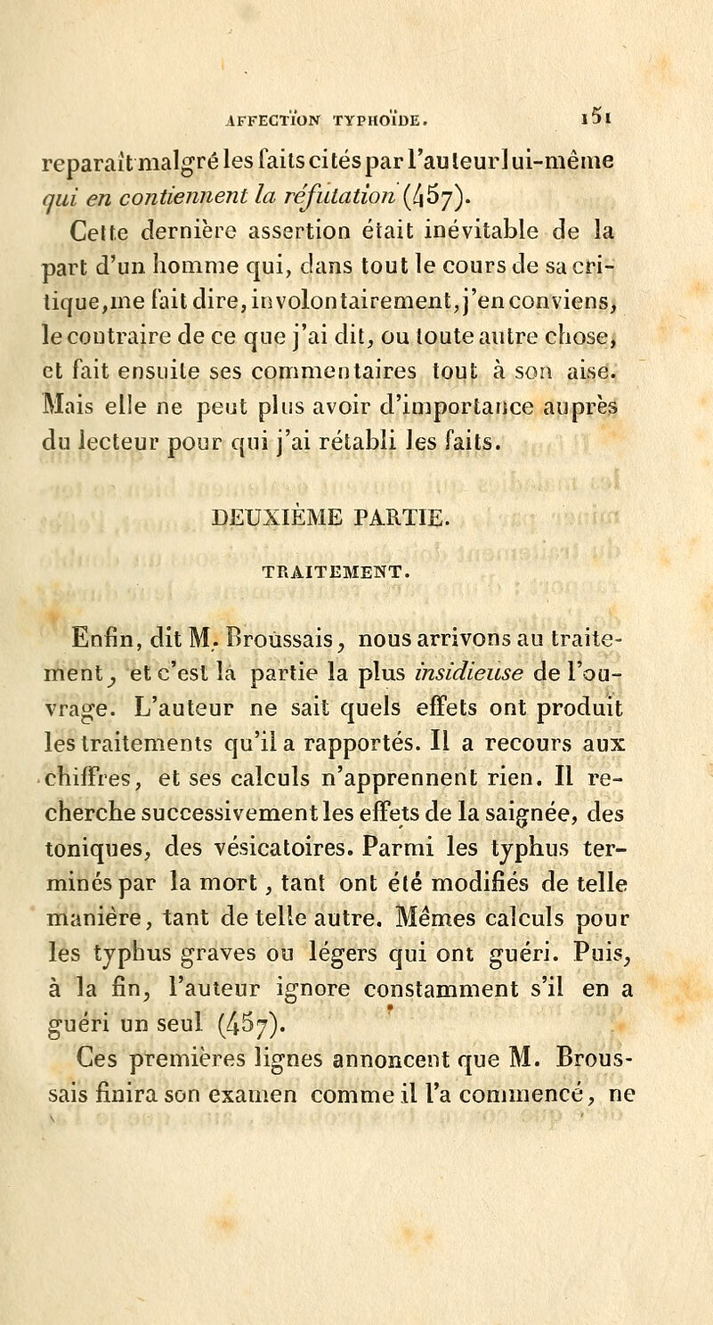 reparaît malgré les faits ci tés par Tau leur 1 ui-niême qui en contiennent la réfutation (^67). Celte dernière assertion était inévitable de la part d'un homme qui, dans tout le cours de sa cri- tique,me fait dire, in volontairement, j'en conviens, le contraire de ce que j'ai dit, ou toute autre chose, et fait ensuite ses commentaires tout à son aise. Mais elle ne peut plus avoir d'importance auprès du lecteur pour qui j'ai rétabli les faits. DEUXIÈME PARTIE. TRAITEMENT. Enfin, dit M,. Broùssais, nous arrivons au traite- ment^ et c'est là partie la plus insidieuse de l'ou- vrage. L'auteur ne sait quels effets ont produit les traitements qu'il a rapportés. Il a recours aux • chiffres, et ses calculs n'apprennent rien. Il re- cherche successivement les effets de la saignée, des toniques, des vésicatoires. Parmi les typhus ter- mines par la mort, tant ont été modifiés de telle manière, tant de telle autre. Mêmes calculs pour les typhus graves ou légers qui ont guéri. Puis_, à la fin, l'auteur ignore constamment s'il en a guéri un seul (4^7). Ces premières lignes annoncent que M. Broùs- sais finira son examen comme il l'a commencé, ne