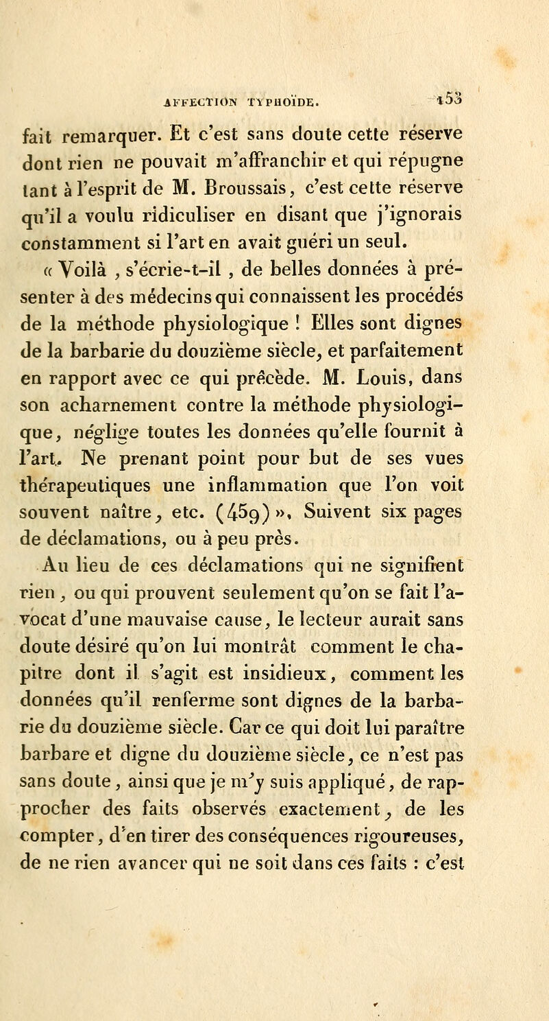 fait remarquer. Et c'est sans doute cette réserve dont rien ne pouvait m'afFranchir et qui répugne tant à l'esprit de M. Broussais, c'est cette réserve qu'il a voulu ridiculiser en disant que j'ignorais constamment si l'art en avait guéri un seul. « Voilà , s'écrie-t-il , de belles données à pré- senter à des médecins qui connaissent les procédés de la méthode physiologique ! Elles sont dignes de la barbarie du douzième siècle, et parfaitement en rapport avec ce qui précède. M. Louis, dans son acharnement contre la méthode physiologi- que, néglige toutes les données qu'elle fournit à l'art.. Ne prenant point pour but de ses vues thérapeutiques une inflammation que l'on voit souvent naître^ etc. (459)», Suivent six pages de déclamations, ou à peu près. Au lieu de ces déclamations qui ne signifient rien , ou qui prouvent seulement qu'on se fait l'a- vocat d'une mauvaise cause, le lecteur aurait sans doute désiré qu'on lui montrât comment le cha- pitre dont il s'agit est insidieux, comment les données qu'il renferme sont dignes de la barba- rie du douzième siècle. Car ce qui doit lui paraître barbare et digne du douzième siècle, ce n'est pas sans doute , ainsi que je m^y suis appliqué, de rap- procher des faits observés exactement^ de les compter, d'en tirer des conséquences rigoureuses, de ne rien avancer qui ne soit dans ces faits : c'est