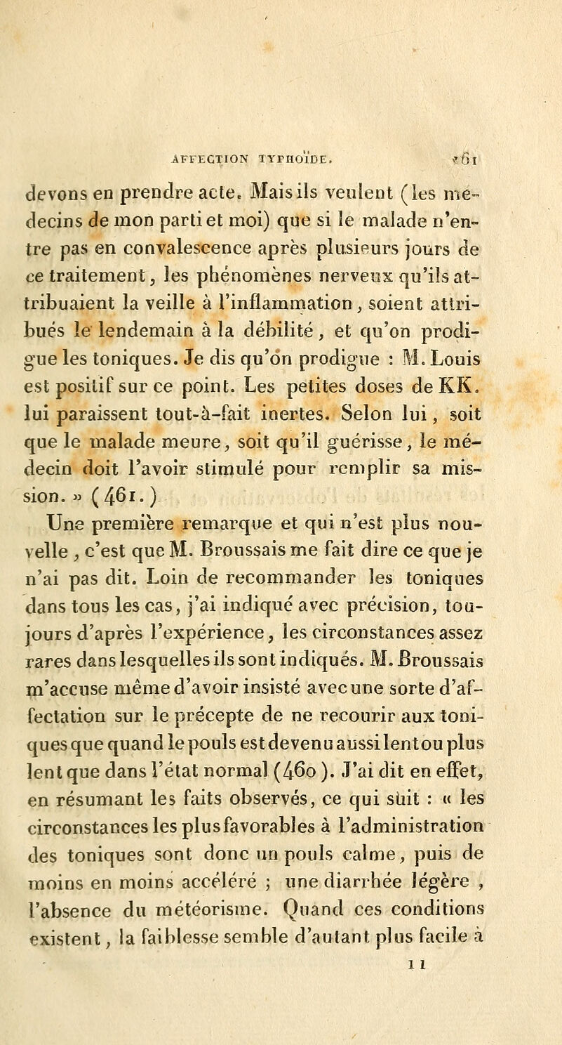 AFFECTION XYTHOIDE. \'6 I devons en prendre acte, Maisils veulent (les mé- decins de mon partiel moi) que si le malade n'en- tre pas en convalescence après plusieurs jours de ce traitement j les phénomènes nerveux qu'ils at- tribuaient la veille à l'inflammation, soient attri- bués le lendemain à la débilité, et qu'on prodi- gue les toniques. Je dis qu'on prodigue : M. Louis est positif sur ce point. Les petites doses deKK. lui paraissent tout-à-fait inertes. Selon lui, soit que le malade meure, soit qu'il guérisse, le mé- decin doit l'avoir stimulé pour remplir sa mis- sion. » (46i. ) Une première remarque et qui n'est plus nou- velle , c'est que M. Broussais me fait dire ce que je n'ai pas dit. Loin de recommander les toniques dans tous les cas, j'ai indiqué avec précision, tou- jours d'après l'expérience, les circonstances assez rares dans lesquelles ils sont indiqués. M. Broussais m'accuse même d'avoir insisté avecune sorte d'af- fectation sur le précepte de ne recourir aux toni- ques que quand le pouls est devenu aussilentou plus lent que dans l'état normal (46o ). J'ai dit en effet, en résumant les faits observés, ce qui suit : « les circonstances les plu s favorables à l'administration des toniques sont donc un pouls calme, puis de moins en moins accéléré ; une diarrhée légère , l'absence du météorisme. Quand ces conditions existent, la faiblesse semble d'autant plus facile à 11