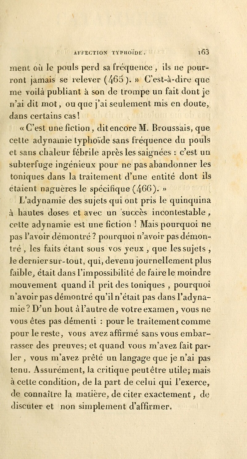 ment où le pouls perd sa fréquence , ils ne pour- ront jamais se relever (465). » C'est-à-dire que me voilà publiant à son de trompe un fait dont je n'ai dit mot, ou que j'ai seulement mis en doute, dans certains cas! « C'est une fiction, dit encore M. Broussais, que cette adynamie typhoïde sans fréquence du pouls et sans chaleur fébrile après les saignées : c'est un subterfuge ingénieux pour ne pas abandonner les toniques dans la traitement d'une entité dont ils étaient naguèr.es le spécifique (466). » L'adjnamie des sujets qui ont pris le quinquina à hautes doses et avec un succès incontestable, cette adjnamie est une fiction ! Mais pourquoi ne pas l'avoir démontré ? pourquoi n'avoir pas démon- tré , les faits étant sous vos yeux , que les sujets , le dernier sur-tout, qui, devenu journellement plus faible,, était dans l'impossibilité de faire le moindre mouvement quand il prit des toniques , pourquoi n'avoir pas démontré qu'il n'était pas dans l'adyna- mie? D'un bout à l'autre de votre examen, vous ne vous êtes pas démenti : pour le traitement comme pour le reste, vous avez affirmé sans vous embar- rasser des preuves; et quand vous m'avez fait par- ler , vous m'avez prêté un langage que je n'ai pas tenu. Assurément, la critique peutêtre utile] mais à cette condition, de la part de celui qui l'exerce, de connaître la matière, de citer exactement, de discuter et non simplement d'affirmer.