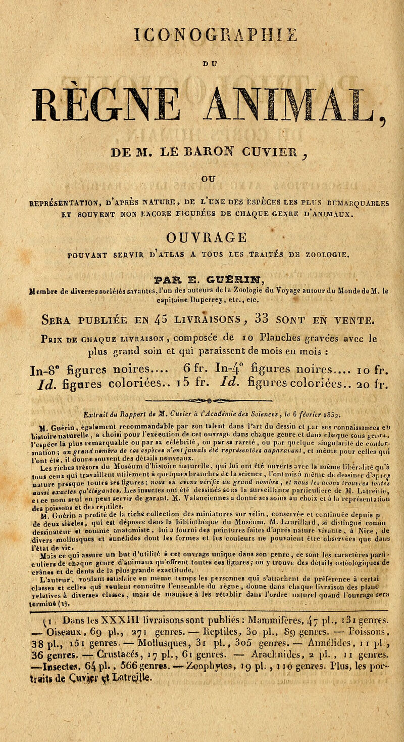 ICONOGRA E RÈGNE AN DE M. LE BARON CUVIER ^ ou BEPRÉSENTATIOiT, d'après WATURK , DE l'uKE DES ESPECES LES PLUS EEMARQUABLES ET SOUVENT KOK EIVCORE ri-GDRJ^.ES DE CHAQUE GEJfllF, d'ANIMAUX. OUVRAGE POUVAîST SERVIR d'atlas A TOUS LES TRAITÉS DE ZOOLOGIE. PAÏi 'Si. GtJfiRIXiJ, Uomlirc de diverses socléléssarantcs, l'un des auteurs de la Zoologie du Voyage autour du MondedoM. le capitaine Duperrty, elr., etc. Sera publiée en 45 livraisons^ 33 sont en tente. Prix de chaque livraison , composée de lo Planches gravées avec le plus grand soin et qui paraissent de mois en mois : In-8° figures noires.... 6 fr. In-4 figures noires.... lo fr. Id. figures coloriées.. i5 fr. Id. figures coloriées.. 20 fr. poitrail du Rapport de Jf. Cuvîer ù CAcadémie de> Soiences, le 6 fiericr iS32i M. GoérÎQ, égaUmcUl rncommandable par son talent dans l'art du dessin et j,ar ses ronnaissances eu bittoirc naturelle , a clioiii pour l'eiéeulion de cet ouTrage dans chaque genre cl dans cLaqoe sous geni*., rcspcce là plus remarquable ou par la célébrité , ou par sa rareté , ou piir quelque singularité de conlur- inali'on ; un grand rfmbre de ces espicta n'enijamais été repni»iintéi:i auparavant, el même pour celles qui Vont él«, il donne soiiTenl des détails nouveaux. Les riches trésor» du Muséum d'histoire naturelle, qui lui ont été ouverts avec la même libér^ililé qu'à tous ceui qui IravailUnt utilement à quelques branches de la science, l'ont mis à nîénie de dcssiu(T d'apios nature prssque toulei ses figures; iioui en nscna vérifie un grand nombre, et nous len avons trouvées toutes aussi exactes qu'élégantes. Les iniecles ont été dessines sous la surveillance pariiculiére de M. Latreiilc, e 1 ce nom seul en peut servir de garant. M. Valancicnnes a donné ses soins au choix et à la représentation de» poissons et des reptiles. Jl. Guérin a prolilé de la riche collection des miniatures sur vélin, conseivée el continuée depuis p de deux siècles, qui est déposée dans la bibliothèque du Muséum. M. Laurillaid, si distingué comni dessinateur el comme anaiomiste , lui a fourni de» peintures faites d'après nature vivante, à Nice, de divers mollusques et anoélides dont les formes el les couleurs ne pouvaient être observées que dans rélatde vie. , ,, -,- , • . , Mais ce qui assure un but d'utilité a cet ouvrage unique dans son genre , ce sont les caractères parti • culiertde cliaque genre d'animaux qu'offrent toutes ces ligures; on y trouve dts détails osléologiques de crânns et de dents de la plus grande exactitude. L'auteur, vo-jlanl »»li>faire en même temps les per.<onne8 qui s'attachent de préférence à certai classe» et celle» qui vsuleul connaître l'ensemble du règne, donne dans chaque livraison des plant; relatives à diver«es classes, mai» de maniire à les rclablir dans l'ordre naturel quand l'ouvrage sera termini (i). ^i, Dans ifS XXXJIl livraisons sont publics : Mammifères, 47 p'-» i3i genres. , Oiseaux , 69 pi., a^i genres, — Reptiles, 3o pi., 89 genres.—Poissons, 38 pi.) '5' genres. — Mollusques, 3i pi., 3o5 genres.— Annélides, 11 pi., 36 genres. — Crustacés, i^ pi., 61 genres. — Araclmides, 2 pi. , Ji genres. —Insectes, 64 pi-. 566genres. — Zoopbjnes, 19 pi. , no genres. Plus, les por- trait» de Qvty'ffft i^X Latre^'lle.