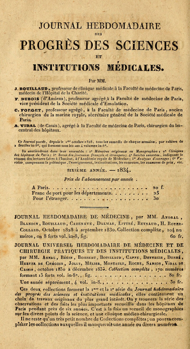 JOURNAL HEBDOMADAIRE DES PROGRÈS DES SCIENCES ET INSTITUTIONS MEDICALES. Par MM. 3. bohillaho , professeur de clinique médicale à la Faculté de médecine de Paris, médecin de l'Hôpital de la Charité. T. DUBOIS (d'Amiens), professeur agrégé à la Faculté de médecine de Paris, vice président de la Société médicale d'Emulation. C>FOF^GET, professeur agrégé, à la Faculté de médecine de Paris, ancien chirurgien de la marine royale, secrétaire général de la Société médicale de Paris. A. VIDAI, (de Cassis), agrégé à la Faculté de médecine de Paris, chirurgien du bu- central des hôpitaux. Ce/oarna/paraît, drtpui» le i*'octobre iSîS , tons les samedis de chaque Semaine , par cahiers de i feuillet in-é, qui forment tous les ans 4 volumes in-8°. Ils contiendront dans leur ensemLle : i' Mémoires originaux oa Monographies \ s* Cliniqaet des hôpitaux de Paris ; 3° lieoue des jnurnaux français et étrangers; 4° Sociétés savantes , indiquant le résumé des lectures faites à l'Institut, à rAoadémie royale de Médecine ; 5** Analyses d'ouvrages ; 6 Fa- rUiég^ comprenant la polémique ,l'enseignement, lesiustilutions, les coacours, les anasnoes de prix, etc. SIXIÈME ANNÉE. l834. Prix de Va bonnement par année . A Paris , . . ao f. Franc déport pour les départemeals. ........ a5 Pour l'étranger 3o JOURNAL HEBDOMADAIRE DE MEDECINE , par MM. Aitdrai. , BtANDIIf, BODILLAUD, CazENAVE , DALMAS , LlTTRE , ReYNAUD , H. RoTEIl- Collard. Octobre 1828 à septembre i83o.Collection complète, io4nn méros, on 8 forts vol. in-8, fig. 60 fr. JOURNAL UNIVERSEL HEBDOMADAIRE DE MÉDECINE ET DE CHIRURGIE PRATIQUES ET DES INSTITUTIONS MÉDICALES, par MM. Abnai, , Bégin , Boissead , Booillaud , Caffe , Deveecie , DoKiii , Hebvez de CniGOiH, Jolly, M^lier, Moktadlt, Roche, Sakson, Vïdal de Cassis , octobre i83o à décembre i83*. Collection complèle , 170. numéros formant i3 forts vol. in-S., fig 8a fr. Une année séparément, 4 vol. in-S., 3o fr. Ces deux rollectioris forment la i« et la 2' série du Journal heidomadaire des progris des sciences et institutions inèdicales, elles conliennent un choix de travaux originaux du plus grand intérêt. On y trouvera la série des ob-servations et des faits les plus importants recueillis dans les hôpitaux de Pari» pendant près de six années. C'est à la fois un recueil de monographies sur les divers points de la science, et tine clinique médico-chirurgieale. Il ne reste qu'un très petit noiTibre de Collections complètes; on pourracora- _pTétcr Içs collections auxquelles il manqyeraifcune année ou divers miméro*.