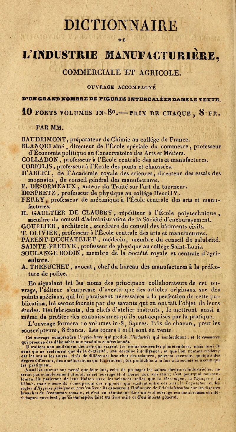 DE L'INDUSTRIE MANUFACTURIÈRE, COMMERCIALE ET AGRICOLE. OUVRAGS ACCOMPAGNÉ B^UM GRAND NOMBRE SE FIGURES INTERCALÉES DANS X.E TEXTE; 10 FORTS VOLUMES IK-S. PllIX DE CHAQUE, 8 FR. PAR MM. BAUDRIMONT, préparateur de Chimie aa colle'ge de France. BLANQUI aîné', directeur de l'École spe'ciale du commerce, professeur d'Economie polilique au Conservatoire des Arts et Métiers. COLLADON , professeur à l'Ecole centrale des arts et manufactures. CORIOLIS, professeur à l'Ecole des ponts et cliaussc'es. D'ARCET, de l'Académie royale des sciences, directeur des essais des monnaies , du conseil ge'ne'ral des manufactures. P. DÉSORMEAUX, auteur du Traite sur l'art du tourneur. DESPRETZ , professeur de physique au colle'ge Henri IV. FERRY, professeur de mécanique à l'Ecole centrale des arts et manu- factures. H. GAULTIER DE CLAUBRY, re'pédteur à l'École polytechnique, membre du conseil d'administration de la Société d'encouragement. GOURLIER , architecte , secrétaire du conseil des bâtiments civils. T. OLIVIER, professeur à l'Ecole centrale des arts et manufactures. PARENT-DUCHATELET , médecin, membre du conseil de salubrité. SAINTE-PREUVE , professeur de physique au collège Saint-Louis. 90ULANGE BODIN, membre de la Société royale et centrale d'agri- «ultnre. A. TREBUCHET, avocat, chef du bureau des manufactures à Isi préfec- ture do police. En signalant ici les noms des principaux collaborateurs de cet ou- Trage, l'éditeur s'empresse d'avertir que des articles originaux sur des points ipcciaux, qui lui paraissent nécessaires à la perfection de cette pu- blication, lui seront fournis par des savants qui en ont fait l'objet de leurs études. Desfabrîcanls , de» chefs d'atelier instruits , le mettront aussi à même d» profiter des connaissances ffu'ils ont acquises par la pratique. L'ouvrage formera to volumes in-8, figures. Prix de chacun, pour les souscripteurs , 8 francs. Les tomes I et II sont en vente Cel «uTrnge oomp»endr» l'affrleiiltare ^u! produit, l'iB(<H9fr/« qui confectionne, et it cmiimcrfe qui procure dca débouché» aux piaduim eonfrclionnés. Il Iraiierafion •eulemcni des ar/a qui rxigeiil les flonnais^anees lea plus étendues, mais aii^ii de ceux qui ne léclameiit que de la drxtérité , une efrtainc intelligence, et que l'on nomme mcliers; eir les uni et les aivtras, tirAi de dilTcrenles branche» des scianres , peuTcnl recevoir, quoiqu'à des degrés dJfr«renls, des RniélioralioDS qui IcaiTcndent plus profitables à i» fois à l^i locicté et à ceux qui IfS pratiquent. Aussi Us auteurs ont pcnsA que leur but, celui de propager les «aines doeirines industrielles, ne serait pas complélcmenl atteint, si cft ouTrage était borné aux aris seuls; c'rst pouriuoi non seu- lement ils parleront de leur liaison nyer. les sciences, telles que la Mécani/ue, la r/nsii/iie et la Chimie, mais encore ils s'oconperont des rapports qui esistent entre ces ans,1a JJgiflatiim et les règles d'JlygiKne fuiliifue et partictililn-e ; ils exposeront l'influence de VAdminifIratloii sur IcsdiTcrses; branrIi'S de l'éeenomii sociale , et «'est en réunissant d.ins un seul ouvrage ces nombreuses cl inlé- r'e?Saijtes ijttcîtjBuS , (tn'il'î «tl/ espèté faire un livre utile cl fofl rirtér*» gt^iéral,