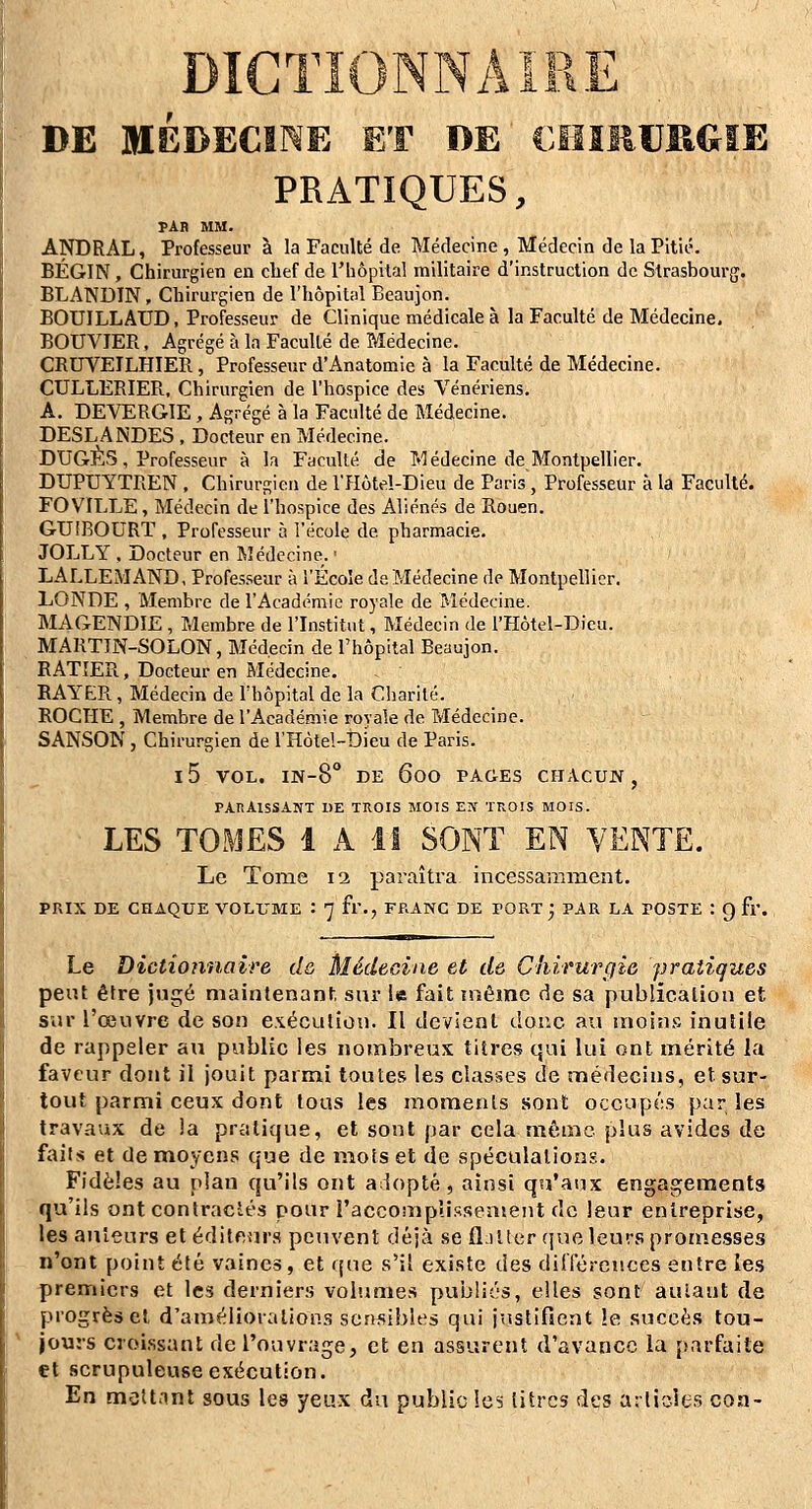 DE MEDECINE ET DE €IIÎI1UKGIE PRATIQUES, PAB MM. ANDRAL, Professeur à la Faculté de Médecine , Médecin de la Pitié. BÉGIN, Chirurgien en chef de l'hôpital militaire d'instruction de Strasbourg. BLANDIN , Chirurgien de l'hôpital Beaujon. BOUILLAUD, Professeur de Clinique médicale à la Faculté de Médecine, BOUVIER, Agrégé à la Faculté de Médecine. CRUVEILHIER, Professeur d'Anatomie à la Faculté de Médecine. CULLERIER., Chirurgien de l'hospice des Vénériens, A. DEVERGIE, Agrégé à la Faculté de Médecine. DESLANDES , Docteur en Médecine. DUGES, Professeur à la Faculté de Médecine de Montpellier. DUPUYTREN , Chirurgien de l'flôtel-Dieu de Paris, Professeur à la Faculté. FO VILLE, Médecin de l'hospice des Aliénés de Rouen. GUIBOURT, Professeur à l'école de pharmacie. JOLLY , Docteur en Médecine. ■ LALLEMAND, Professeur à l'Ecoîe de Médecine de Montpellier. LONDE , Membre de l'Académie royale de Médecine. MAGENDIE , Membre de l'Institut, Médecin de l'Hôtel-Dicu. MARTJN-SOLON, Médecin de l'hôpital Beaujon. RATÎER, Docteur en Médecine, RAYER, Médecin de l'hôpital de la Charité. ROCHE , Membre de l'Académie royale de Médecine. SANSON, Chirurgien de l'Hôtel-Di'eu de Paris. 15 VOL. IN-8° DE 600 PAGES CHACUN , PARAISSANT 1)E TROIS MOIS E!T TROIS MOIS. LES TOMES 1 A il SONT EN VENTE. Le Tome 12 paraîtra incessaminent, PRIX DE CHAQUE VOLUME : 7 fl'., FRANC DE PORT ', PAR LA POSTE : 9 fr. Le Dictionnaire de Médecine et d& Chirurgie pratiques peiU être jugé maintenant, sur le fait même de sa publication et sur l'œuvre de son exécution. Il devient doue au inoin.»3 inutile de rappeler au public les nombreux titres qui lui ont mérité la faveur dont il jouit parmi toutes les classes de médecins, et sur- tout parmi ceux dont tous les moments sont occupés parles travaux de la pratique, et sont par cela même plus avides de faits et de moyens que de mois et de spéculaliong. Fidèles au plan qu'ils ont aiiopté, ainsi qu'aux engagements qu'ils ont conlraclés pour l'accomplissemeiit de leur entreprise, les auteurs et éditeurs peuvent déjà se flatter (jue leurs promesses n'ont point été vaines, et que s'il existe des dilTérences entre les premiers et les derniers volumes publiés, elles sont autant de progrès et d'amélioialions sensibles qui justifient le succès tou- jours croissant de l'ouvrage, et en assurent d'avance la {)arfaite et scrupuleuse exécution. En mcU.int sous les yeux du public Icï litres des arlicies coa-