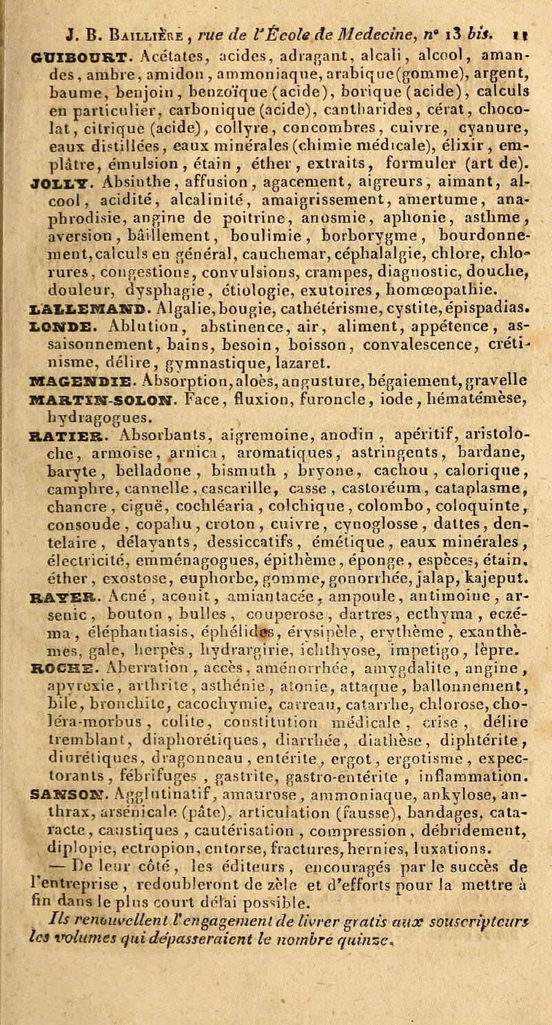 GUIBOURT. Acétates, acides, adraj^ant, alcali, alcool, aman- des, ambre, amidon , ammoniaque, arabique(gomme), argent, baume, benjoin, benzoïque (acide), borique (acide), calculs en particulier, carbonique (acide), canlliarides, cérat, choco- lat, citrique (acide)., collyre, concombres, cuivre, cyanure, eaux distillées, eaux minérales (chimie médicale), élixir , em- plâtre, émulsion , étain , éther , extraits, formuler (art de). JOliIiT. Absinthe, affusion, agacement, aigreurs, aimant, al- cool, acidité, alcalinité, amaigrissement, amertume, ana- phrodisie, angine de poitrine, anosmie, aphonie, asthme, aversion, bâillement, boulimie, borborygme, bourdonne- ment, calculs en général, cauchemar, céphalalgie, chlore, chlo» rures, congestions, convulsions, crampes, diagnostic, douche, douleur, dysphagie, étiologie, exutoires, homœopathie. X.AUiEMAXiîI>. Algalie,bougie, calhétérisme, cystite,épispadias. IiOSîDE. Ablution, abstinence, air, aliment, appétence, as- saisonnement, bains, besoin, boisson, convalescence, créti- nisme, délire, gymnastique, lazaret. TSAGEHroxi:- Âbsorption,aIoès, angusture,bégaiement,gravelle xaARTSSff-SOIiON. Face, fluxion, furoncle, iode, hématémèse, bydragogues. RATIER. Absorbants, aigremoine, anodin , apéritif, aristolo- che, armoise, arnica, aromatiques, astringents, bardane, baryte, belladone, bismuth, bryone, cachou , calorique, camphre, cannelle , cascarille, casse , castoréura, cataplasme, chancre , ciguë, cochléaria , colchique , colombo, coloquinte, consoude, copahu, croton , cuivre, cynoglosse, dattes, den- telaire , délayants, dessiccatifs, émétique , eaux minérales , électricité, emménagogues, épithème, éponge, espèces, étain, éther, exostose, euphorbe, gomme, gonorrhée, jalap, kajeput. RA'S'SXi. Acné, aconit, amianlacée, ampoule, antimoine, ar- senic , bouton , bulles , couperose , dartres, ecthyma , eczé- ma , éléphantiasis, éphélidirs, érysipèle, erythème, exanthè- mes, gale, herpès, liydrargirie, iclithyose, impétigo, lèpre. ROCHS. Aberration, accès, aménorrhée, amygdalite, angine, apyrexie, arthrite, asthénie, atonie, attaque, ballonnement, bile, bronchite, cacochymie, carreau, catarrhe, chlorose, cho- léra-morbus, colite, constitution médicale, crise, déliie tremblant, diaphorétiques, diarrhée, dialhèse, diphtérite, diurétiques, dvagonneau , entérite, ergot, ergolisme , expec- torants, fébrifuges , gastrite, gastro-entérite , inflammation. SAS7SOr^. Agglutinatif^ amaurose, ammoniaque, ankylose, an- thrax, arsenicale (pâte), articulation (Fausse), bandages, cata- racte, caustiques , cautérisation , compression, débridement, dipiopie, ectropion, entorse, fractures,hernies, luxations. — De leur côté, les éditeurs, encouragés par le succès de l'entreprise , redoubleront de zèle et d'efforts pour la mettre à fin dans le plus court délai possible. Ils renouvellent Vengagement de livrer gratis aux souscripteurs les volumes cf ai dépasseraient le nombre quinze^