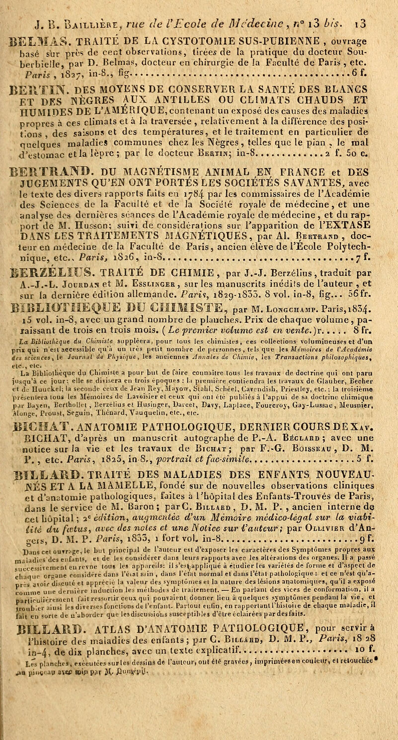 BELMAS. TRAITÉ DE LA CYSTOTOMIE SUS-PUBIENNE , ouvrage basé sbr pTi! <ic ceot observations, tirées de la pratique du docteur Sou- berbielle, par D. Belmas, docteur en chirurgie de la Faculté de Paris , etc. Paris , 1827, in-8., fig , 6 f. BEîlTïN. DES MOYENS DE CONSERVER LA SANTÉ DES BLANCS ET DES NÈGRES AUX ANTILLES OU CLIMATS CHAUDS ET HUMIDES DE L'AMERIQUE,contenant un exposé des causes des maladies propres à ces climats et à la traversée , relativement h la différence des posi- tions des saisons et des températures, et le traitement en particulier de quelques maladies communes chez les Nègres, telles que le pian , le mal d'estomac et la lèpre ; par le docteur BEaiiNj in-8 2 f. 5o c. BERTRAND. DU magnétisme animal en frange et DES JUGEMENTS QU'EN ONT PORTÉS LES SOCIÉTÉS SAVANTES, avec le texte des divers rapports faits e«i 1784 P^f les commissaires de l'Académie des Sciences de la Faculté et de la Société royale de médecine, et une analyse des dernières séances de l'Académie royale de médecine, et du rap- port de M. Husson; suivi de considérations sur l'apparition de l'EXTASE DANS LES TRAITEMENTS MAGNÉTIQUES, par Al. Bertrand, doc- teur eu médecine delà Faculté de Paris, ancien élève de l'École Polytech- nique, etc., Paris, 1S26, in-8 7 f. BERZÉLIUS. TRAITÉ DE CHIMIE, par J.-J. Berzéllus, traduit par A.-J.-L. JoL'RDAS et M, EssLiNGER, sur les manuscrits inédits de l'auteur , et sur la dernière édition allemande. Parii, iSag-iSSô. 8 vol. in-8, fig... 56fr. BÏBLIOTMEQÎJE DU CMIMiSTE, par M. Longchamp. Paris, 1834. i5 vol. in-8, avec un grand nombre de planches. Prix de chaque volume , pa- raissant de trois en trois mois. ( Le premier vclume est en vente.)v 8 fr. ha Bibliuihcque du Clùmisîe suppléery, pour lous ies cIlinli^les, ces collections volumineuses et d'un prix qui n'ejl accessible qu'à un très petit nombre de personnes , tels que les Menio/res de VAcadémie des sciences ^W. iournai du PItysiquc, les anciennes Annales de Cfiimie^ ies Transactions philosophiques^ etc., etc. La Bibliolbèque du Chimiste a pour but de faire connaître tous les travaux de doctrine qui ont paru jusqu'à ce jour: elle se divisera en trois époques : li pieniiore conlifudrii les travaux de Glauber, Bêcher et de Uuuckel; la seconde ceux de Jean riej,3Iajow, StobI, Schéel, (javcndish, Priestlej, etc.: la troisième '(irésenlera tous les Mémoires de Lavoisier et ceux qui uni été publiés à l'appui de sa doctrine chimique jpar liajen, Bertiiolitt, lîerzélius e( Husinger, Daicet, Davy, Lajdace, Fourcroj, Gaj-Lussac, ÎSIeusnier, Alonge, Proust, Seguin, Tbènard, Vauquelin, etc., etc. BÏCIIAT.ANATOMIE PATHOLOGIQUE, DERNIER COURS DEXav. BICHAT, d'après un manuscrit autographe de P.-A. BicLARD ; avec une notice sur la vie et les travaux de Bichat ; par F.-G. Boisseau, D. M. V. , etc. Paris, iSaS, inS., portrait et fac-similé 5 f. BILLARD. TRAITÉ DES MALADIES DES ENFANTS NOUVEAU- NÉS ET A LA MAMELLE, fondé sur de nouvelles observations cliniques et d'anatomie pathologiques, faites à l'hôpital des Enfants-Trouvés de Paris, dans le service de M. Baron; parC, Billabd, D. M. P. , ancien interne de cet hôpital ; 3*= édition, augmentée (Vun Mémoire médico-légal sur la viahi- lHé du fœtus, avec des noies et une Notice sur l'auteur; par Oilivier d'An- t^cts, D. M. P. Paris, i8jo, 1 fort vol. in-8 9 f. Daus cet ouvriige, le but principal de l'auteur est d'exposer les caractères des Symptômes propres aux maladies dc3 enfants, et de les considérer dans leurs rapports avec les altérations des organes. Il a pass'é successivement eu revne tous les appiireils: il s'es(,appliqué à étudier les variétés de forme et d'aspect de chaiiue ofane considéré dans l'éiat sain , dans l'état normal et dans l'étal pathologique : et ce n'est qu'a- nr^s avoir discuté et apprécié la valeur des symptômes el la nature des lésions anatomiques, qu'il a exposé coîiinie une dernière induction les méthodes de traitement. — Ea parlant des vices de conformation, il a particulièrement fait ressortir ceux qui pouvaient donner lieu à quelques symptômes pendant la vie, et ïronblcr aiusi les diverses fonctions de l'enfant, l'ailout eulin, en rapportant l'hisloiie de chaque maladie, il fait en sorte de u'aborder que les discussion s susceplililes d'être éclairées par des faits. BILLARD. ATLAS D'AKATOMIE PATHOLOGIQUE, pour servir à l'histoire des maladies des enfants ; pjr C. Bilcard, D. M. P., Paris, 18 28 iri-4, de dix planches, avec un texte explicatif. 10 f. ■ Lrs planches, eséculces sur les dessina de l'auteur, oui été gravées, impriméoBon couleur, et retouchée • ^B piu(i>uiu avec soip p;iv Jl.. J3i»ii,i^iil!.