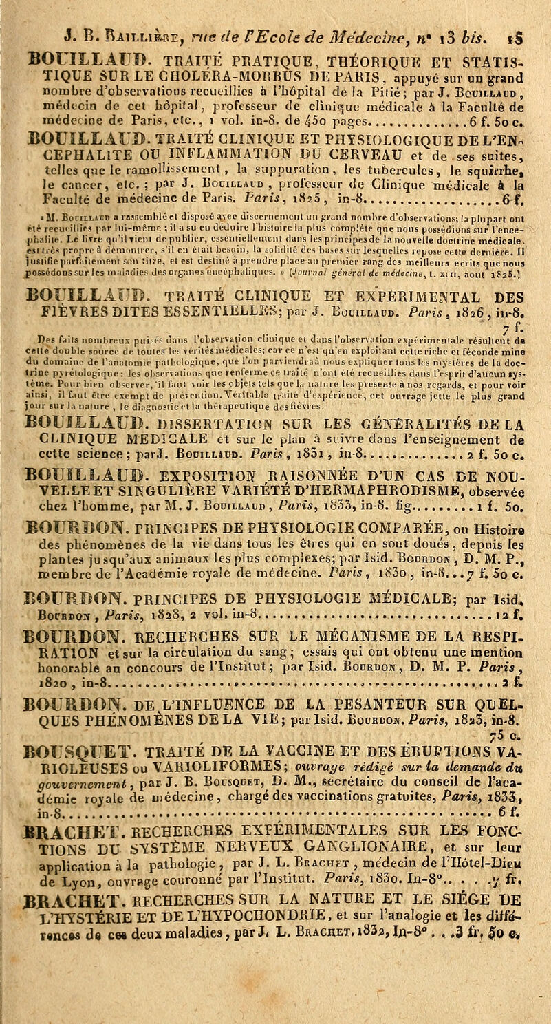 BOOLLAUD. TRAITÉ PRATIQUE, THÉORIQUE ET STATIS- TIQUE SUR LE CHOLÉRA-MORBUS DE PARIS, appuyé sur un grand nombre d'observaliotis recueillies à l'hâpital delà Pilié; par J. Boujllaud , médecin de cet Iiôpital, professeur de cliniriue médicale à la Faculté de médecine de Paris, etc., i vol. in-8. de 45o pages 6 f. 5o c. BOUILL AUB. TRAITÉ CLINIQUE ET PHYSIOLOGIQUE DE L'EN. CEPHALITE OU INFLAMMATION DU CERVEAU et de ses suites, telles que le ramollissement , la suppuration, les tubercules, le squirrhe, le cancer, etc. ; par J. Bouillaid , professeur de Clinique médicale i la Faculté de médecine de Paris. Parts, iSaS , in-8 6-f. • M. BoriLLABD arnsceinliK-fl disposé aTecdlsccrnenicnl un giuiid nombre d'oliserTstions; la plupart onl rlé recucilliVs par lui-même ; il a su en iléJuirc l'bisloire la plus cnmplèle que nous possédions sur l'encé- ph.iliie. Lk lirre qu'il Tien 1 de publier, essenùellcmenl dans les piineipesde la nouvelle docliine médicale, esl Iles propre à dcmcuUrrr, s'il e-.i élail besoin, la soliililé des buses sur lesquelles repose cette dernière, il iusiifiepiirfiiilement .s;u titre, et est dcsliiié à prendre placeiui pjeniier rang des meilleurs écrits que nous possédoDSSurlcs niaindies desorgtmes encéphaliques, u (Journoi général de médecine, l. xdr août iPaS.l BOriIiLAUB. TRAITÉ CLINIQUE ET EXPÉRIMENTAL DES FIÈVRES DITES ESSENTIELLES; par J. Bocillaud. Paris, 1826 , iu-8. . .. ' 7f- De» faits nombreux puises dans l'observation clinique et dans l'observation expériminiale résultent d« celte double source de louies les vériiés médicales; car ce n'esi qu'en exploitant celte ricbe et féconde mine du domaine de l'analomie palbclogique, que l'on parvieudi-aà nous expliquer tous les mystères de la doc- trine pvrélologique: les oliservalions que renlerme ce Irailé n'ont été recueillies dans l'espril d'aucun lys- tème. Pour bien observer,'il fau! voir les objets tels que lu iiami e les preseule à nos regards, et pourvoir ainsi, il faut être exempt de piévention. Véritable n-ailc d'expérience, cet ouvrage jette le plus grand jour sur la nature , le diagnostic et lu tbérapeutique des lièvres. BOUÎLLAUB. DISSERTATION SUR LES GÉNÉRALITÉS DE LA CLINIQUE MEDICALE et sur le plan à suivre dans l'enseignement de cette science ; par J, Bodilliud. Paris , i83i, in-8 2 f. 5o c. BOUÏLLAUD. EXPOSITION RAISOISNÉE D'UN cas DE NOU- VELLE ET SINGULIÈRE VARIÉTÉ D'HERMAPHRODISME, observée chez TLomme, par M. J. Bouillaud , Pari*, iS33, in-8. fig , ..if. 5o. BOURBON. PRINCIPES DE PHYSIOLOGIE COMPARÉE, ou Histoire des phénomènes de la vie dans tous les êtres qui en sont doués, depuis les plantes jusqu'aux animaux les plus complexes; par îsid. Bocbdok, D. M. P., membre de l'Acadcmie royale de médecine. Paris, 1800, in-8. ,.7 f. 5o g. BOURDON. PRINCIPES DE PHYSIOLOGIE MÉDICALE; par Isid. BocBPON , Paris, 1828, 2 vol. in-8 13 f. BOUÎIDON. HECHERCHES SUR LE MÉCANISME DE LA RESPI- RATION etsar la circulation du sang j essais qui ont obtenu une mention honorable an concours de l'Institut ; par ïsid. Bodkdon , D. M. P. Paris, 1820 , in-8 ....« , , i i, BOURDON. DE L'INFLUENCE DE LA PESANTEUR SUR QUEL- QUES PHÉNOMÈNES DELA VIE; par Isid. Bocbdoiv. Pam, 1823, in-8. 75 c. BOUSQUET. TRAITÉ DE LA VACCINE ET DES ÉRUPTIONS VA- RIOLEUSES ou VARIOLIFORMES; ouvrage rédige sur la demande du qouvernement, par J. B. Bousqcet, D. M., secrétaire du conseil de l'aca- démie royale de médecine, chargé des vaccinations gratuites, Par»«, i833, inS 6f. BRACHET. RECHERCHES EXPÉRIMENTALES SUR LES FONC TIONS DU SYSTÈME NERVEUX GANGLIONAIRE, et sur leur application à la pallioiogie , par J. L. Brachet , médecin de l'IIôtel-Dieu de Lyon, ouvrage couronné par l'Institut. Paris, i83o. In-8° '/ fr, BRACHET. RECHERCHES SUR LA NATURE ET LE SIÈGE UE L'HYSTÉRIE ET DE L'HYPOCHONDRÏE, et sur l'analogio et les dilfa- r«ncw ds ces deux mala.die3, par J. L. Brachet, i832, In-S , . .3 fr, §0 e^