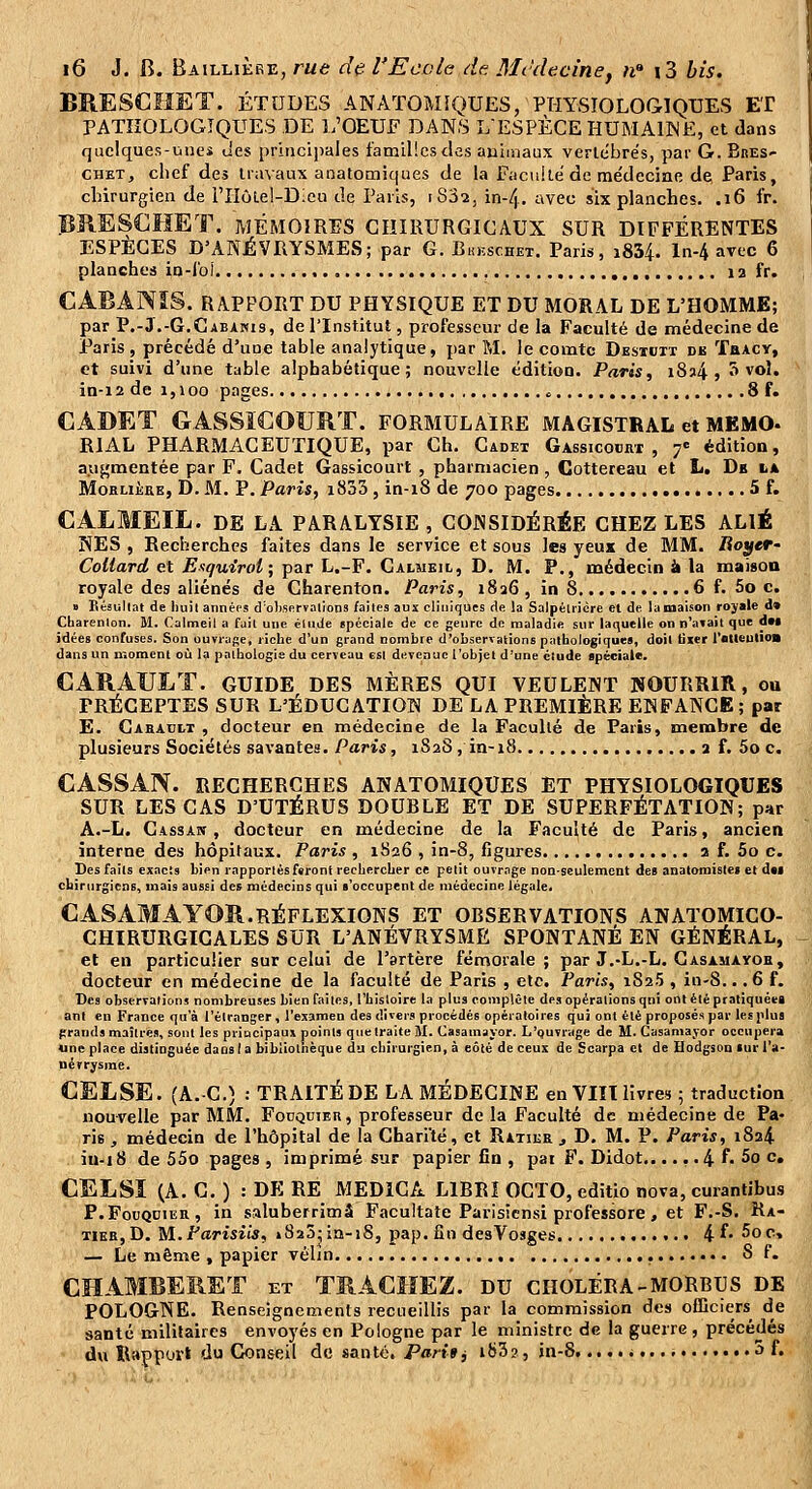 BRESCHET. ÉTUDES ANATOMfQUES, PHYSIOLOGIQUES ET PATHOLOGIQUES DE L'OEUF DANS L'ESPÈCE HUMAIME, et dans quelques-unes des princi])ales familles des auimaux vertébrés, par G. BnES- CHETj chef des travaux anatomiques de la Facuké de me'decinc de, Paris, chirurgien de l'Hûlel-Dlcu de Paris, i832, in-4. avec six planches. .16 fr. BUESClïlET. MÉMOIRES CHIRURGICAUX SUR DIFFÉRENTES ESPÈCES D'ANÉVRYSMES; par G. Bkkschet. Paris, i834. ln-4 avec 6 planches in-fol 12 fr. CABANIS. RAPPORT DU PHYSIQUE ET DU MORAL DE L'HOMME; par P.-3.-6.Cabanis, de l'Institut, professeur de la Faculté de médecine de Paris, précédé d'une table analytique, par M. le comte Desiuit db TaACY, et suivi d'une table alphabétique; nouvelle édition. Paris, i8a4 » ^ vol. in-12 de 1,100 pages « 8 f. CADET GASSÏCOURT. formulaire magistral et MEMO- RIAL PHARMACEUTIQUE, par Ch. Cadex Gassicocrt , 7= édition, aiifçmentée par F. Cadet Gassicourt , pharmacien , Cottereau et L. Db la MoRLiÈEB, D.M. P. Paris, i833, in-18 de 700 pages 5 f. CALMEIL. DE la paralysie , CONSIDÉRÉE CHEZ LES ALIÉ NES , Recherches faites dans le service et sous les yeux de MM. Royer- Collard et E^quirol; par L.-F. Calmeic, D. M. P., médecin à la maisoa royale des aliénés de Charenton. Paris, 1826, in 8 6 f. 5o c. » Bésullat de Iiuil années d'oKsprvalions faites aux cliniques de la Salpéiiicre et de la maison royale d» Charenlon. M. Calmeil a fuil utie élude spéciale de ce genre de maladie sur laquelle on n'aiait que dM idées confuses. Son ouvrage, riche d'un grand nombre d'observations pathologiques, doit Hier l'atleulio» dans un moment où la pathologie du cerveau est devenue l'objet d'une étude apéciale. CARATJLT. GUIDE DES MÈRES QUI VEULENT NOURRIR, ou PRÉCEPTES SUR L'ÉDUCATION DE LA PREMIÈRE ENFANCE; par E. Cabaclt , docteur en médecine de la Faculté de Paris, menabre de plusieurs Sociétés savantes. Paris, 182S, in-18 3 f. 5o c. CASSAN. RECHERCHES ANATOMIQUES ET PHYSIOLOGIQUES SUR LES CAS D'UTÉRUS DOUBLE ET DE SUPERFÉTATION; par A.-L. Cassa», docteur en médecine de la Faculté de Paris, ancien interne des hôpitaux. Paris , 1826 , în-8, figures a f. 5o c. Des faits exacts bien rapportés ftront rechercher ce petit ouvrage non-seulement des anatomiste» et d*t chirurgiens, mais aussi des médecins qui «'occupent de médecine légale. C AS AMAYOR. RÉFLEXIONS ET OBSERVATIONS ANATOMICO- CHÏRURGIGALES SUR L'ANÉVRYSME SPONTANÉ EN GÉNÉRAL, et en particulier sur celui de l'artère fémorale ; par J.-L.-L. Gasamayor, docteur en médecine de la faculté de Paris , etc. Paris, iSaS , in-8... 6 f. Des observations nombreuses bien faites, l'histoire la plus complète des opérations qni ont été pratiquée! ani en France qa'à l'étranger, l'examen des divers procédés opératoires qui ont été proposés par lesplua prands maîtres, sont les principaux points que traite M. Casamayor. L'quvrage de M. Casamajor occupera une place distinguée dans la bibliothèque du chirurgien, à eôté de ceux de Scarpa et de Hodgson iur l'a- névrysme. CELSE. (A. C.) : TRAITÉDE LA MÉDECINE en VIÏIlivres ; traduction nouvelle par MM. Focquieh, professeur de la Faculté de médecine de Pa- ris , médecin de l'hôpital de la Chari'té, et Ratiee j D. M. P. Paris, i8a4. iu-18 de 55o pages , imprimé sur papier fin , pat F. Didot,..... 4 f. 5o c, CELSI (A. G. ) : DE RE MEDICA LIBRI OCTO, editio nova, curantibus P.FouQDiER, in saluberriœâ Facultate Parisicnsi professore, et F.-S. Ra- TiER,D. M.Parisiis, » 820-sa-18, pap. fin desVosges 4 f- 5oc, — Le même , papier vélin S f. CHAMBERET et TRACîIEZ. du CHOLÉRA-MORbus de POLOGNE. Renseignements recueillis par la commission des oCDciers de santé militaires envoyés en Pologne par le ministre de la guerre , précédés dxi Bappovt du Conseil de santé. Par-if j ib3?, jn-8 «... i....... 3 f.