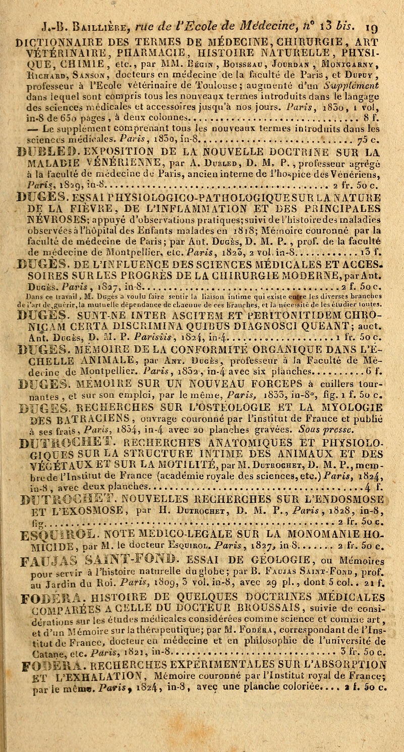 DICTIONNAIRE DES TERMES DE MÉDECINE, CHIRURGIE , ART VÉTÉRINAIRE, PHARMACIE, HISTOIRE NATURELLE, PHYSI- QUE, CHIMIE , etc., par MM. Bégin , Boisskau, Jourdan , MoNiGARivy, liicHAKD, Sakson, docteurs en médecine de la faculté de Pnria , et Dupoy, professeur à l'Ecole vétérinaire de Toulouse; augiounlé d'un Supplément dans lequel sont compris tous les nouveaux termes introduits dans le langage des sciences médicales et accessoires jusqu'à nos jours. Paris, i85o, 1 vol, in-S de 65o pages , à deux colonnes 8 f. — Le supplément comprenant tous les nouveaux termes introduits dans les sciences médicales, Paris, i83o, in-S ' 75 c. Dl'BLED. EXPOSITION DE LA NOUVELLE DOCTRINE SUK LA MALADIE VÉINÉRICINNE, par A. Dubled, D. M, P., professeur agrégé à la l'acuité de médecine de Paris, ancien interne de l'hospice des Vénériens, Paris, 1859, in-S 2 fr. 5o c, DUGES. ESSAI PHYSIOLOGIGO-PATHOLOGIQUESUR LA NATURE . DE LA FIÈVRE, DE L'INFLAMMATION ET DES PRINCIPALES NÉVROSES; appuyé d'observations pratiques;suivi de l'bistoiredes mal.^dies observées .T l'hôpital dts Enfants malades en 1818; Méinoirc couronné parla faculté de médecine de Paris; par Ant. Dcgès, D. M. P. , prof, de la faculté de médecine de Montpellier, etc. Paris, iSaS, 2 vol,in-S i3 f. DUGÈS. DE L'IKFLUENCE DES SCIENCES MÉDICALES ET ACCES. SOIRES SURLES PROGRÈS DE LA CHIRURGIE MODERNE, par Ant. DuGÈs. Paris , 1S37, in-8 2 f. Soc. Dans ce Uavail, M. Dugés a voulu l'aire spullr la liaison inlime qui existe eaffe les diverses branches de i*ari (]e^guérir,la mutuelle dépendance de cLacuue de ces branches, et la iiéce^silê de les cludier toutes. BUGES. SUNT-NE ÏNTER ASGITEM ET PERITONITIDEM CHljlO- Nl^CAM CERTA DISCRIMINA QUIlîUS DIAGNOSGI QUEANT; auct. Ant. DuGiis, D. Ttl. P. Pai-isiis, 1824, in-4 1 fr. 5o c. BUGES. MÉMOIRE DE LA CONFORMITÉ ORGANIQUE DANS L'É- CHELLE ANIMALE, par Ant. Ddgès, professeur à la Faculté de Mé- decine de Montpellier. Paris, iS52 , in-4 avec six planches G f. DUGES. MÉMOIRE SUR UN NOUVEAU FORCEPS à cuillers tour- nantes , et sur son emploi, par le même, Paris, iS33, in-S, fig. 1 f. 5o c. DÎJGSS. RECHERCHAS SUR L'OSTÉOLOGLE ET LA MYOLOGIE DES BATRACIENS , ouvrage couronné par l'institut de France et publié à ses frais, P'i'''*'; iS345 in-4 avec 20 planches gravées. Sous presse. DUTïiOGHET. recherches ANATOMIQUES et PHYSIOLO- GIQUES SUR la STRUCTURE INTIME DES ANIMAUX ET DES VÉGÉTAUX ET SUR LA MOTILITÉ, parM.DuTiiocHET, D. M. P.,meiï)- brede l'Insùtut de France (académie royale des sciences,etc.) i'artj, 1824, iu-8 , avec deux planches  4 f. I>IJT110€Ï1S1\ NOUVELLES RECHERCHES SUR L'ENDOSMOSE. ET L'EXOSMOSE, par H. Dutrochex, D. M. V., Paris, 1828, in-8, fjiT 2 fr. 5o c. ESQU^ROL. NOTE MEDICO-LEGALE SUR LA MONOMANIE HO- MÎCIDE, par M. le docteur Esquirol. Paris, 1827, in8 2 fr. 5o c. FAUJAS SÂiNT-FONB. essai de géologie, ou Mémoires pour servir à l'histoire naturelle du globe; par B. Faujas SAiMi-FonD, prof. au Jardin du Roi. Paris^ '^09, 5 vol. in-8, avec 29 pi., dont 5 col.. 21 f. FODÉIIA. HISTOIRE DE QUELQUES DOCTRINES MÉDICALES COMPARÉES A CELLE DU DOCTEUR BROUSSAIS, suivie de consi- dération» sur les étudi'S médicales considérées comme science et comiùc art, et d'îin i\!éraoire surlathérapeutique; par M. Fodéra, correspondant de l'Ins- titut de France, docteur en médecine et en philosophie de l'université de Catane, etc. Paris, 1823, in-8 5 fr. 5o c. FO^ÏÉÎIÀ. RECHERCHES EXPÉRIMENTALES SUR L'ABSORPTION KT L'EXHALATION, Mémoire couronné par l'institut royal de France; par ie même. Paris f 1824, in-3, avec une planche coloriée.... a f. 5o c.