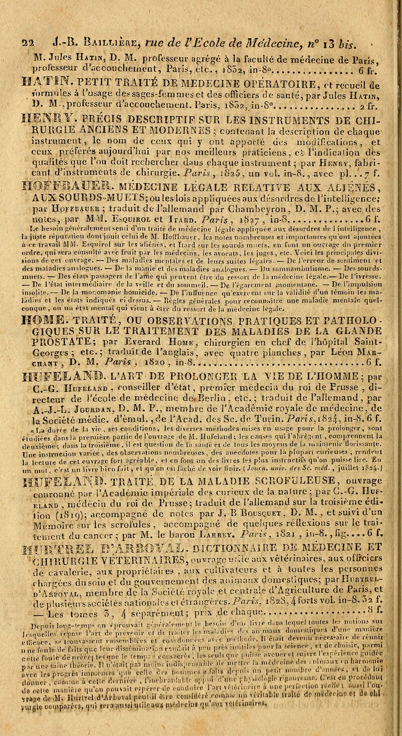 M. Jules Hatin, D. M. professeur abrégé à la facullé de médecine de Paris, prol'esseur d'âccoiicheiucnt, Paris, eîc., j 802, in-S 6 fr. HATIN. PETIT TRAITÉ DE MEDECINE OPÉRATOIRE, rt recueil de lormules à l'usage dessages-lemnjfset des officiers de santé, par Jules Hatin, D. M.,professeur d accoucïiement. Paris, 1802, in-S. 2 fr. HENRY. PRÉCIS DESCRIPTIF SUR LES INSTRUMENTS DE CHI- RURGIE ANCIENS ET MODERNES ; contenant la description de chaque instrument, le nom de cous qui y ont apporié des niodincations, et ceux préférés aujourd'liui par nos meilleurs praticiens, et l'indication dès qualités que l'on doit recîiercher daus chaque instrument • par IIenuy, fabri- cant d'instruments de chirurgie. Paris , 2825, un vol. in-8., avec pi. .'.7 f. HOFFBAUSÏl. MÉDECINE LÉGALE RELATIVE AUX ALIÉNÉS, AUX SOURDS-MUETS; ou les lois appliquées aux désordres de l'intelligence; par HoirBADEu^ traduit de l'allemand par Chambeyron, D. M. P.^ avec des noies, par M'VÎ. Esquirol et Itard. Paris , 1827 , in-8 6 f. Le liesnin f;iMUi'i\leincnt semi d'un liailé de intdccine lég;ilc appiif[uée iiiix désordres de I inlflligencc , la jii^ste ié[nUalion dont jouil celui de M. Iloll'liauei-, ios noies nambreiises el imijoiianit-s (luont ajoiUcos à ce travail MM. Esquirol sur les aliénés, el Iliird fur les sourds m:iels, en Cunl un oucrage du premier ordre, qui sera coiisullé avec fruit par les médecins, les avoeals, les juges , elc. Voici les principales divi- sions de cet ouvrage. —Des maladies munlales el de leurs suites légales. — Do l'erreur de soKlimcnl el des maladies analogues. — De la manie el des maladies analogues. — Du sornnamlnilionie. — Des sourds- mviels. — Des élats pa.ssagers de i'amo qui peuvent êlre du res-iorl de l.i médecine légale.— De Pivressc. — De l'étal inlermédiairi: de la veille el du soinnuil. — De l'égareminl momentané. —De l'impulsion insolite. — De la mocomanie homicide. ■— De l'influence; qu'exereenl sur la validité d'un iémoin les ma- l.idies et les élals indiqués ci dessus. — Règles générales pour recouuaîlre une maladie menlale quel- conque , on un état mental qui vient à êlre du ressort de la médecine légale. HOME. TRAITÉ, OU OBSERVATIONS PRATIQUES ET PATHOLO- GIQUES SUR LE TRAITEMENT DES MALADIES DE LA GLANDE PROSTATE; par Everard Homk , chirurgien en chef de l'hôpital Saiut- Georges ; etc. ^ traduit de l'anglais, avec quatre planches , par Léon Mar- chant , D. M. Paris , 1S20 , in-8 G f. ÎIUFEIi AN®. L'ART DE PROLONGER LA VIE DE L'HOMME 5 par C.-G. IltJFEtAKD , conseiller d'état, premier médecin du roi de Prusse , di- recteur de l'école de médecine de.Berlin, etc.; traduit de l'allemand, par A.-J.-L. JocRDAN, D. M. P., membre de l'Académie royale de médecine, de la Société médic. d'émid. ,de l'Acnd. des Se, de Turin. Paris,ii^2i, in-(S.6 f. Il I,a durée de la vie , ses conditions, les diverses méthodes mises en usjige pour la prolonger, sont étudiées dansla première partie del'ouvîage de M. Ilnfeland; les causes qui l'ahrègml , comprennent la deuxième; dans la troisième, il est question de la sauté et de lous les moyens de la n.ainienir llorissanle. Une inslruciiou variée , des ohservalicns nomhreuses, des anecdole.s pour la pluparl curieuses , rendent la lecture de cet ouvrage fort agréable, el en fout un des livres les plus inslructiîs qu'on puisse lire. Eu lin mol. c'est un livre hieu fait, et qu'on eslfâthé de voir linir. iJoiaii. uiiii: tirs Se. méd. , juillet 1824.) IflTFSLAND. TRAITÉ DE LA MALADIE SCROFULEUSE^^, ouvrage couronné pur l'Académie impériale des curieux de ia ualurc; par C.-G. Ilut- CLAND , médecin du roi de Prusse; traduit de l'allemand sur la troisième édi- tion (l'-'iif)); accompagné de notes par J.-B Bousquet, D. M. , et suivi d'un Mémoire .«ur les scrofules , accompagné de quelques rédexiotis sur le trai- tement du cancer; par M. le baron I/aurky. Paris, 1821 , in-8., fig.... 6 f. îîfîRTHEL B'ARBOYAL. DICTIONNAIRE de médecine ET CHIRtJRGlE VÉTÉRINAIRES, onvr.Tgc uvAk aux vétérinaires, aus oflfcicrs de cavalerie, aux propriétaii es , aux cullivalcurs et <n toutes les personnes rh.^r''ées du soin el du gouvevnemenl des animaux domesliqucs; parlIiutTRiiL- n'As'^orAr., membre de la Société royale el ccnliale d'Agriculture de Paii_s, et de plusieurs bociélés nationtiles el étvai)gères. Pfirw, iS2S,'/t forts vol. in-S. .ia 1. — Les tomes 3 , 4 séparément ; prix de chaque o f. Depuis long-lemp. en éprouvai! g.'néva:em. m le hes^n d'ia, liv, e d„ns lequelloules W> noliunssu, |,.^,'el,; reCose l'an deprev-nir ^i d. u ailer les n,a!,ul^. des au.naux ,l,,me«n,ues d'une man,e.;e élï^e ce. se.;ou^asse„. ra.^en,blées el eooid ées a.vc null.de.ll éia,. devenu neees.aue de reunt. n e^u e de Mis q.e leur dissé.uh.d.a r.n^.iil à ,,en près iuuliles pour la se.euee , et de elio.sir, pamu e '„ ' .,,.•...,., iH.nTu. In len,. - • .nr.'u-.rs leBseiil=qiu- luiffe aveuerel suivre I evpi-iienec guidec «niefouieoep,. le ..,..,. ^0,1 ^^^^^^^^ p;,runes.M,. 1 ,„oiic. ,11,-a. p. j.i ..... u . ^. . „„,„l,re d'imnées, el d*. lui ^z^ '::^z ù':::;;^;;:!.;;!:^ rm;!;;:;;;;;:;;:; .pui ir.uij i i..i..i;:.i.. r;i:..n-euso. ..m ., ,r..^^., d« oouV msviièro qu'on pouvait oppérerdo eontiniee l'art véléuiiieire „ ntioj.e.leeUon ré,.|l« t ùwy 1 ou. vwe ae -m! Htirlreld-Arboval p.utl-il One. considéré eo.n:vu. m. n'rilaMf ivollè do wHnxW n i!o ehl - fuiglo coi»)p.irécs, ()'!( sern iinssiniilcaui» m*iH'cini fju'isnx vûihtn»>r«s.