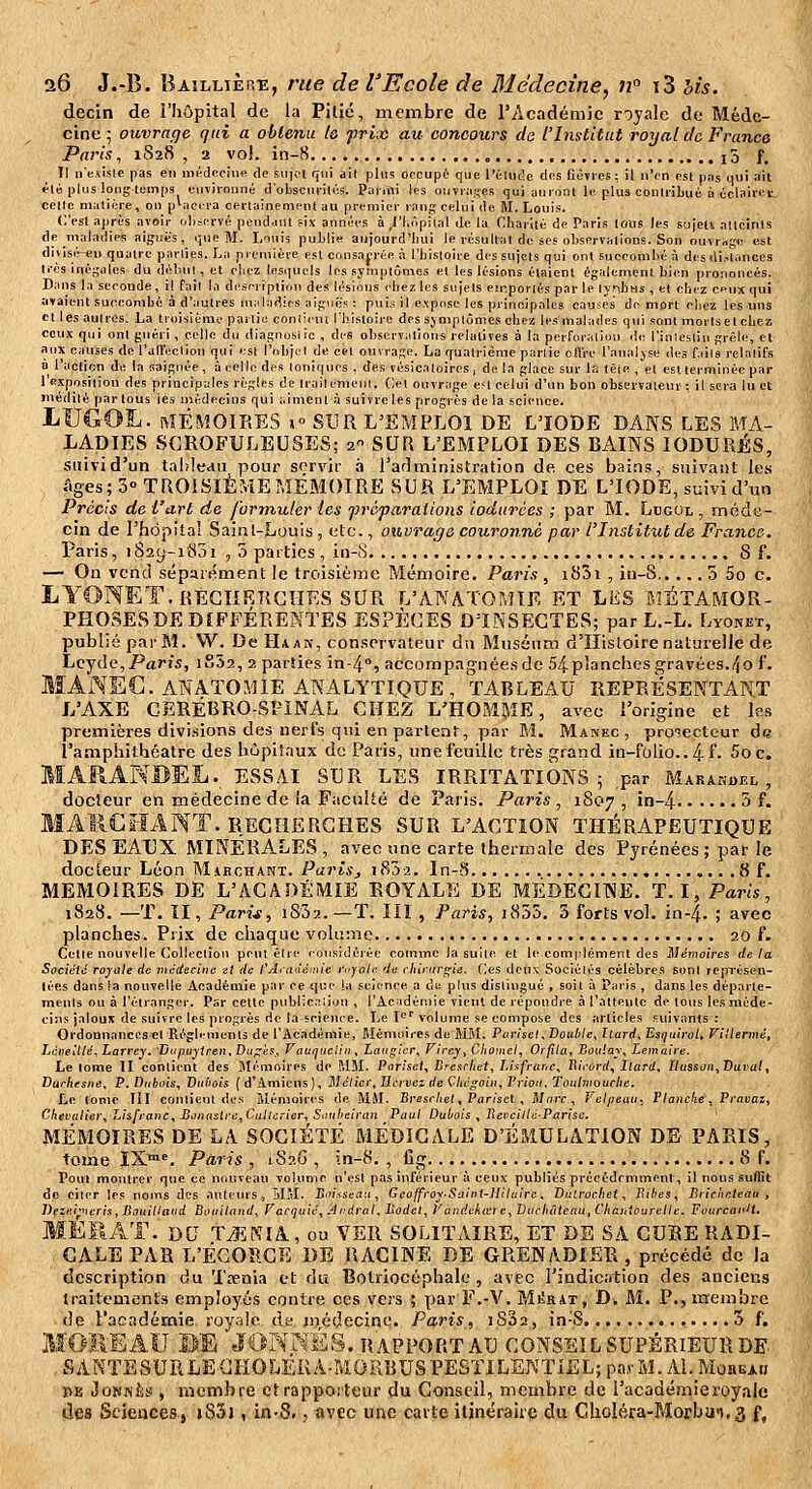 decin de l'hôpital de la Pitié, membre de l'Académie royale de Méde- cine ; ouvrage qui a obtenu le frix au concours de l'Institut royal de France Paris, 1828, 2 vo!. in-8 , i5 f. Il n'exisle pas en mc-deoine <le siijcit qui ail phis occupé que l'élucîe tins Co»res : il n'en est pas qui ait élé plus lougtemps environné d'obscufilés. PaiTili les oiiviascs qui auront le plus eonliibué à oclairct- celle malière, on placera certainement au premier rang celui de M. Louis. (est après avoir fjl)servé pendant ;ix années à ,l'l,ûpiial de la Cliariiù de Paris tous les sujeti atteints de maladies aiguës, que M. Louis publie aujourd'hui le résultat de ses oliservalions. Son ouvrage est diiisir-e» quatre parties. La première est consap-ée à l'hisloire des sujets qui ont sueeomlié à des di.-lances li-ès inégales du déhui , et eliez lesquels les syniptônies et les lésions étaient également bien prononcés. Dans la seconde, il fait la di'serîption des lésions chez les sujets emportés par le lyphtis , et chez ceux qui avaient succombé à d'autres miiladies aiguës : puis il expose les principales causes de mort chez les uns et les autres. La troisième partie coniiciu l'histoire des sjmplômes chez les malades qui sont morts et chez ceux qui ont guéri , celle du diagnostic , des observ^itions relatives à la perforation di; l'inlesliii grêle, et aux causes de l'all'ection qui est l'objet de cet ouvrage. La quatrième partie olïVe l'antiljse des Tiits relatifs à l'aclicn de la saignée , à celle des toniques , des vésicaloires, de la place sur la têie , et est terminée par l'e-xposilion des principales règles de trailemeiii. Cet ouvrage eM celui d'un bon observateur : il sera lu et médité par tous les médecins qui aiment à suivre les progrès delà science. LUGOÏ^- ftlÉMOIRES 1° SUR L'EMPLOI DE L'IODE DANS LES MA- LADIES SCROFULEUSES; 2 SUR L'EMPLOI DES BAINS lODURÉS, suivi d'un tableau pour servir à l'arîministration de ces bai.ns, siiivaiil les Ages; 3» TROISIÈMEMÉMOIRE SUR L'EMPLOI DE L'IODE, suivi d'un Précis de fart de formuler les préparations iodurées ; par M. Ldgol , méde- cin de l'hopitaî Sainl-Louis , etc., ouvrage couronné par l'Institut de France. Paris, 1S29-1831 , 5 parties , in-S 8 f. — On vend sépurément le troisième Mémoire. Paris , i85i , iu-S 5 5o c. LYONET.REGIIRRCHES SUR L'ANATOMIE ET LES MÉTAMOR- PHOSESDE DIFFÉRENTES ESPÈCES D'INSECTES; par L.-L. Lyonet, publié par M. W. De Haak, conservateur du Muséum d'Histoire naturelle de Lcyde,/'«ris, i852, 2 parties in-4, accompagnées de 54 planches gravées.4o f. MANEG. ANATOMIE ANALYTIQUE, TABLEAU REPRÉSENTANT L'AXE GERÉBRO-SFINAL CHEZ L'HOMME, avec l'origine et les premières divisions des nerfs qui en partent, par M. Manec , pro'îecteur de l'amphithéâtre des hôpitaux de Paris, une feuille très grand in-folio.. 41'- 5oc. MARANBEL. ESSAI SUR les irritations ; .par Makahdel , docteur en médecine de ia Faculté de Paris. Paris, 1807, in-4 5 f. MAliCHANT. RECHERCHES SUR L'ACTION THÉRAPEUTIQUE DES EAUX MINERALES , avec une carte thermale des Pyrénées; par Je docteur Léon Makchant. Paris, iKh-i. In-S » 8 f. MEMOIRES DE L'ACADÉMIE ROYALE DE MÉDECINE. T. I, Paris, 1828. —T. Il, Pari~g, i832. —T. Ilî , Paris, i835. 3 forts vol. in-4. > avec planches. Pri.x de chaque vok;:«e , 20 f. Cette nouvelle Collection peut être considérée comme la suite et le complément des Mémoires delà SocicHc royale de médecine zl de l'A<ciiémie royale de chinirs;ie. (ies deux Sociétés célèbres sont représen- lées dans la nouvelle Académie par ce que ia science a de plus distingué , soit à Paris , dans les départe- ments ou à l'étranger. Par cette publicaliou , l'Académie vient de répondre à l'aiteule de tous les méde- cins jaloux de suivre les progrès rie la science. Le I*^'' volume se compose des articles suivants : Ordonnances et Règlements de l'Académie, Mémoires de MBI. Piirisel, Double, Ttard, Esgairol. Villermé, Làiieillé, Larrey. Dtipuyiren, Dii^rés., Vauquelin, Langier, Firey, Choincl, Oifila, Boiilay, Lemaire. Le tome 11 contient des Mémoires de MM. Porisel, Brcsrhel, Lisfrur.c, Tlirord, Ilard, llusson. Durai, Durhesne, P.Dubois, Duliois (d'Amiens), Mélier.IIcrvei de Cltégoiii,Vriou. Toulmourhe. Le tome III contient des iiémoiri-s de MM. Bre.scAe(, Par/set , Marc, Velpeau, tlaitche, Pravai, Chevalier, Lisfrane, Bonasire,Callcrier, Saubeiran Paul Dubois , Reveille-Partsc. MÉMOIRES DE LA SOCIÉTÉ MÉDICALE D'ÉMULATION DE PARIS, tome IX^'. Paris , i8?.G , ?n-8. , fîg 8 f. Pou» montrer que ce nrtuvean volunic n'est pas inférieur :i ceux publiés précédemment, il nous suffit de citer les noms des auteurs, Î\1I. Soissca-.i, Geoffroy-Saiot-lIllaire. Datrochei , Sibes, Brichetenu , Deiei;ncris,Bouillaad Bouiland, Farqtiic, Jrdral, Itodcl, Vandckœic, Difcbâtcau.Chaiitourelle, Pourcai'H. MEMAT. DU TAENIA, ou VER SOLITAIRE, ET DE SA CUBE RADI- CALE PAR L'ÉGOÎ^CÏÏ DE RACINE DE GRENADIER , précédé de la description du Txnia et du Botriocéphale , avec l'indicntion des anciens traitements employés contre ces vers ; par F.-V. Mjîrat, D, M. P., membre de l'acndémie royale de jnédecine. Paris, iS32, in-S.. .....3 f, MOIIBÂII BE JONNÉS. RAPPORT AU CONSEIL SUPÉRIEUR DE vSANTESUriLECHOLÉRA-M.OïlBUS PESTILENTIEL; pavM. Al. MoaiïA» PE JoNNj'is , membre et rapporteur du Conseil, membre de l'académie royale lies Sciences, »83j , in-8., avec une carte itinéraire du Choléra-Morbui.s f,