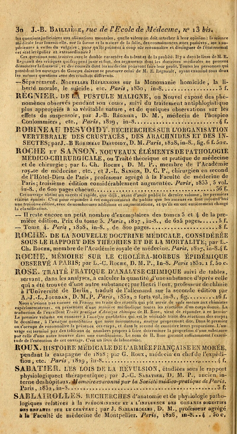 les queslionsjucliciaiies aux allén.'iiions meiilales, quqlle valeur on doit altacher à leur opinion : la science mi^di(îal« leiii'Toui'nil-elle. sur la Corme ei la naJure de la folie, des connaissances assez posilives , ass' '/• su- périeures à celles du vulgaire, pour qu'ils puissent à coup sûr reconnaîlie et disiinguer de l'étatHoi-mal cet eut irr^gulier et extraordinaire? Cet questions sont traitées avec le double caractère du talent et de la proLilé. Il y a dans le livre de M. E. Regnault des eiiliijues qui frappent juste et fort, des ar;;unienls dont les doctrines médicales ne peuvent démontrer la fausseté , et des conseils dont les médecins pourront faire leur proiil. Toutes les personnes qui possèdent les ouvrages de Georgel doivent se procurer celui de M. K. Kegnault, ayant examiné tous deux les mêmes questions avec des résultats différents. — Séparément. Noi'vei.les Réflexions sur la Mcnomanie homicide, la li- berlé morale, le siycide, eic. Paris , i83o , in-8 5 f. PiÉGNISR. DE jÀ pustule maligne, ou Nouvel esposé des phé- nomènes observés pendant son cours, suivi du traitement antiphlogistiqne plus appropriés à sa véritable nature , et de quelques observations sur les effels du suspensoir, pai; J.-lî. RÉGjiiKti, D. JVl. , médecin de l'hospice Coulommiers , etc., Paris, 1829 , in-8 4 f• KOBÏNEAU BESVOÏBY. RECHERCHES SUR L'ORGANISATION VERTEBRALE DES CRUSTACÉS, DES ARACHNIDES ET DES IN- SECTES; parJ.-B RoBiNEAu Dksvoidy, D. M. Paris, 1828,in-8., lig. 6 f. 00c. ROÇiïE ET S Âi^SON. NOUVEAUX ÉLÉMENTS DE PATHOLOGIE MÉDICO-CHIRURGICALE , ou Traité théorique et pratique de médecine et de chirurgie 5 par L. Ch. Roche, D. M. P., membre de l'Académie roy-le de médecine , etc., et J.-L. Sanson, D. C. P., chirurgien en second de l'Hôtel-Dieu de Paris, professeur agrégé à la Faculté de médecine de Paris; troisième édition considérablement aug^mentée. Paris, i853 , 5 vol. in-8., de 600 pages chacun.., 36 I. Cet ouvrage obtint un succès si rapide, que déjà , avant d'avoir publié le dernier volume , les premiers étaient épuisés C'est pour répondre à cet empressement du public que les auteurs en font aujourd'hui une troisième cdilion,ayec deuombreuses additions et auj;rtientations, et qu'ils en ont entièrement changé la classilicatioîi. — Il reste encore un petit nombre d'exemplaires des tomes 5 et 4 de la pre- mière édition. Prix du tome 3. Paris, 1827 , iti-S., de 625 pages 5 f. — Tome 4- Paris , 1S2S, in-8, , de 800 pages 8 f. ilOGHE. DE LA NOUVELLE DOCTRINE MÉDICALE, CONSIDÉRÉE SOUS LE RAPPORT DES THÉORIES ET DE LA MORTALITÉ; par L.- Cb. Roche, membre de l'Académie royale de médecine. Paris, 1827, in-S.4 f. IIOCKE. MÉMOIRE SUR LE GHOLÉRA-MORBUS ÉPIDÉMIQUE OBSERVÉ A PARIS; par L.-C. Roche, D. M. P., In-8. Paris i852.1 f. 5o c. R.OSE. TRAITÉ PR-4TIQUE D'ANALYSE CHIi\IIQUE suivi de tables, servant dans les analyses, à calculer la quantité ^d'unesubstance d'après celle quia été trouvée d'une autre substance; par Henri ÎIose, professeur de chimie à l'Université de Berlin , tiaduit de l'allemynd sur la seconde édition par A.-J.-L. JouRDAN, D. M, P. Paris, i832, 2 forts vol. in-8., fig 16 f. Nous n'avions pas encore en France un traité des réactifs qui pût servir de vçide mectim aux chimistes expérimentateurs, en, présentant d'une niaiiièrc mélbodique toutes les réactions d'un corps douué. La traduction de l'excellent Tniild pialique d'Aiiul^ie thimique de H. lîose, vient de répondre à ce besoin- Le premier volume est consacré i'i Yaualyse (jucilitative qui est le véiitable traité des réactions des corps; le deuxième, à Vanal^se ijiianlitative que nous nommerons, analyse proprement dite. Dans le premier on s'occupe de reconnaître la présence des corps, et dans le second de conslaicr leurs proportiouf. L'on- . vrage est terminé par des tableaux de nombres propres à faire déterminer la proportion d'une substanco par celle d'une autre trouvée dans une combinaison. Le nom de II. Uosc garantit sullisamment l'exacti- tude de l'exécution de cet ouvrage. C'est un livre de laboratoire. ROUX. HISTOIRE MÉDICALE DE L'ARMÉEFRANÇ AISEEN MORÉE, , pendant la caivipagne de 1828; par G. Rotix, mudccinen chef de l'cxpédi- tioa , etc. Paris , 1829 , iu-8 4 f• SABAÏIEII. LES LOIS DE LA RÉVULSION, étudiées soi:s le rapport \ physiologiqueet thérapeutique; par J.-G. Sabatiek, D. M. P., anclt^n in- • terne des hôpitaux. Mémoire couronné pur la Sociélc^nédleo-fraliquc de Paris. Paris, 1802, in-S 3 f : SABÏiÂîliOIiIiES. RECHERCHES d'analomie et de pbysioldgie paîho- , logiques relatives à la Pf.ÉDOMiKENCu et a l'ikfujekce ds» oîisanes diobsties j 083 BHFARîs SUR LE cEiivEAu ; par J. Sai)i,\ihoi.lbs , D. M., professeur agrégé , à la Faculté de médecine de Montpellier. Paris, 1826, in-8...4 o5oc, ^