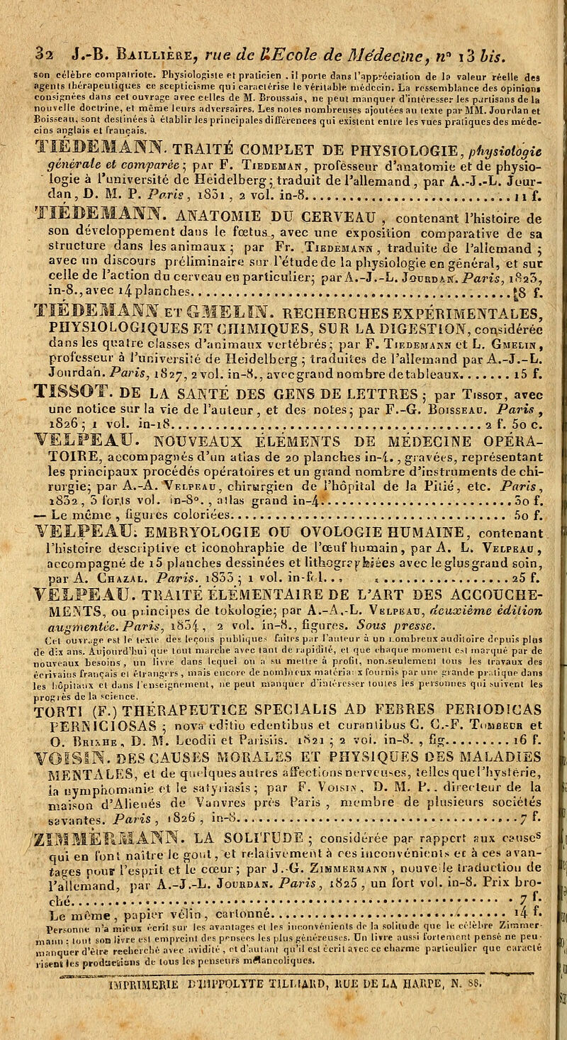 son célèbre compaliiole. PhysioloRisie et pialicien , il poile dans l'appricialion de I» valeur réelle des agents thérapeutiques ce scepticisme qui carMClérise le véritable médecin. La ressemblance des opinion» cousipnées dans cet ouvrage avec celles de M. ÏJroussais, ne peut manquer d'inléiesser les pjrlisans de la nouvelle doctrine, et même leurs adversaires. Les noies nombreuses ajoutées au texte par MM. Jourdan et Boisseau, sont destinées à établir les principales différences qui existent entre les vues pratiques des méde- cins anglais et français. TÏÉBEMANN. TRAITÉ complet de VTîYSlOLOGrE, physiologie générale et comparée; pAr F. Tiedeman, professeur d'anatomie et de physio- logie à l'université de Heidelberg; traduit de l'allemand , par A.-J.-L. Jour- dan , D. M. P. Paris, i85i, 2 vol. in-8 n f. TIÉBEMANN. ANATOMIE du cerveau , contenant l'histoire de son développement dans le fœtus., avec une exposition comparative de sa structure dans les animaux ■ par Fr. Tiedemann , traduitti de l'allemand ^ avec un discours piéliminaire sur l'étude de la physiologie en général, et sur celle de l'action du cerveau en particulier; par A.-J.-L. Jourdan. Paris, iRaS, in-8.,avec i4planches {8 S. TïÉDEMx\NN EtGMELIN. recherches EXPÉRIMENTALES, PHYSIOLOGIQUES ET CHIMIQUES, SUR LA DIGESTION, considérée dans les quatre classes d'animaux vertébrés; par F. Tiedemakn et L. Gmelin, professeur à i'universiîé de Heidelbcrg; traduites! de l'allemand par A.-J.-L. Jourdan. Paris, 1827, 2 vol. in-8., avecgrand nombre detableaux i5 f. TISSOT. de LA SANTÉ DES GENS DE LETTRES ; par Tissox, avec une notice sur la vie de l'auteur , et des notes; par F.-G. Boisseau. Paj'is , 1826 ; 1 vol. in-18 2 f. 5o c. VELFEAÏJ. NOUVEAUX ÉLÉMENTS DE MÉDECINE OPÉRA- TOIRE, accompagnés d'un atlas de 20 planches In-i., gravées, représentant les principaux procédés opératoires et un grand nombre d'instruments de chi- rurgie; par A.-A. Velpeau, chirwrgien de l'hôpilal de la Pitié, etc. Paris, i832 , 5 (br.ls vol. in-S°. , allas grand in-.4. 00 f. — Le même , figures coloriées 5o f. YELPEAU; EMBRYOLOGIE OU OVOLOGIE HUMAINE, contenant l'histoire desciiplive et iconohraphie de l'œuf humain, par A. L. Vedpeau, accompagné de i5 planches dessinées et lithogrfjrfeiées avec le glus grand soin, par A. Chazal. Paris. i833 ; 1 vol. in-f< l.., s aS f. VELPEAU. TRAITÉ ÉLÉMENTAIRE DE L'ART DES ACCOUCHE- MENTS, ou piincipes de lokologie; par A.-A,-L. Vblpkau, deuxième édition augmentée. Paris, iSj4i 2 vol. in-8., figures. Sous presse. Cet ouïr.;ge est le texte des levons publique- faites piir l'auteur à un i.ombreux audlioire depuis plus dé dix ans. Aujourd'hui que tout marche avec tant de rapidité, et que chaque mcmient C:,! marqué par de nouveaux besoins, un livre dans lequel ou a su meilie à profit, non.seulement tous les travaux des écrivains français cl élrangirs, mais eiicnse de nom])ieux malcria; x fournis par une jrrande pi-,tique dans les hôpiiaux et dans l'enseignement, ne peut manquer d'intéicsscr loules les personnes qui .suivent les progiès de la f^cience. TORTl (F.) THÉRAPEUTICE SPECIALIS AD FERRES PERIODICAS PERNICIOSAS ; nova editio edentibiis et curtmlibusC. C.-F. Tombëdr et O. Bri^he, D. m. Leodii et Paiisiis. 1S21 ; 2 vci. in-8. , fig 16 f. VOISIN. DES CAUSES MORALES ET PHYSIQUES DES MALADIES MENTALES, et de qm-lquesaulres aiFectlonsnfrvcii'.e.s, tellesquerhysiérie, la nymphomanie et le safyiiasis; par F. Voisi.\, D. M. P.. diiecleur de la maison d'Aliénés de Vanvres près Paris , nicmbre de phi.sieiirs sociétés savantes. Paris , 1826 , in-8 . 7 f. /Zll^lMÈRMANW. LA SOLITUDE; considérée p^r rappcrt aux csuseS qui en font naître le goiil, et relativemeiU à ces iiicoMvéni(;n!s et à ce.s avan- tages pour l'esprit et le cœur; par J.-G. Zimmeumakn , nuuve !e traduction de l'allemand, par A.-J.-L. Joukdas. Paris, i825 , un fort vol. in-8. Prix bro- ché ; 7f- Le même , papier vélin , cartonne i4 '• Personne n'a mieus écrit sur les avantages el les inconvénients de la solitude que le célèbre Zimmer- ^L-iim : tout .son livre est empreint des pensées les plus géuéreus.'S. On livre aussi l'orlenient pensé ne peu- manquer d'être recherché avec avidité , el d'autant qu'il est écrit avec ce charme particulier que caraclé risen» les prodacliiaiis de tous les penseurs mflancoliqucs. '''''TMPpJMERIi: D'IIUTOLYTE TILLIAUD, KCJE UE L^ HARPE, N. se.