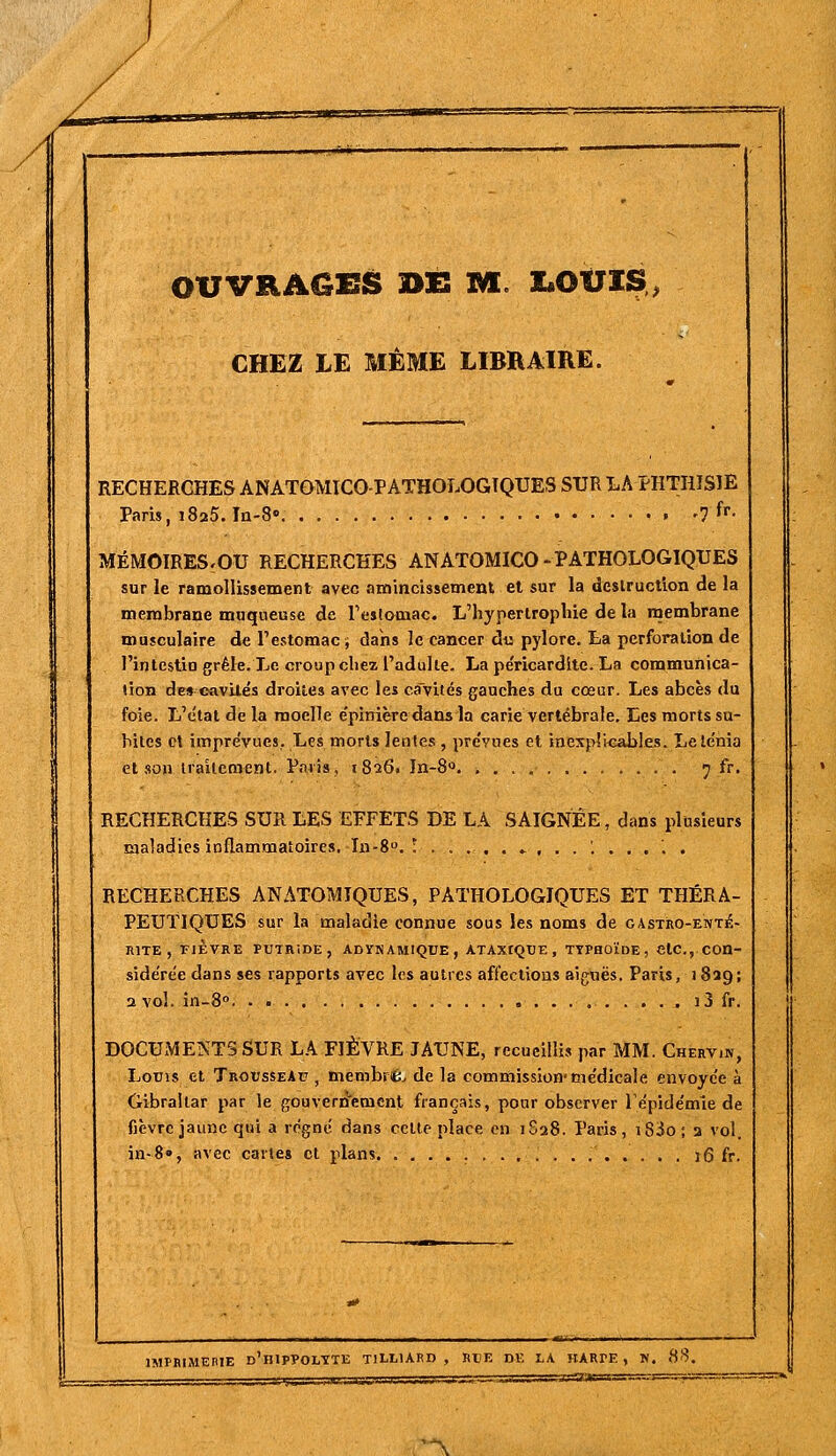 CHEZ LE MÊME LIBBAIRE. RECHERCHES ANATQMICO-PATHOLOGTQUES SUR LA PHTHISIE Paris, 1825. In-S» '1 ^^^ MÉMOIRES.OU RECHERCHES ANATOMICO-PATHOLOGIQUES sur le ramollissement avec amincissement et sur la deslruction de la membrane muqueuse de reslamac. L'hypertrophie de la rnembrane musculaire de l'estomac j dahs le cancer du pylore, ta perforation de l'intestin grêle. Le croup chez l'adulte. La pe'ricardite. La communica- tion des cavités droites avec les ca'vités gauches du cœur. Les abcès du foie. L'étal de la moelle e'pinièredansla carie vertébrale. Les morts su- biles et impre'vues. Les morts lentes, pre'vues et inexplicables. Lele'nia et 80» trailemenl. Paris, 1826. }n-8« 7 fr. RECHERCHES SUR LES EFFETS DE LA SAIGNÉE, dans plusieurs maladies inflammatoires. In-S. !.....»,,.'...... RECHERCHES AN ATOMIQUES, PATHOLOGIQUES ET THÉRA- PEUTIQUES sur la maladie connue sous les noms de gastro-enté- rite , FIÈVRE PUTRiDE, ADÎTNAMIQUE, ATAXIQUE , TYPHOÏDE, ClC, COn- side'rée dans ses rapports avec les autres afCectious aiguës. Paris, 1829; a vol. in-8° ^ ij fr. DOCUMENTS SUR LA FIÈVRE JAUNE, recueillis par MM. Cherv.n, Loms et Trousseau , membriÊ. de la commission-me'dicale envoyée à Gibraltar par le gouverri'ement français, pour observer 1 e'pide'mie de fièvre jaune qui a règne dans celle place en 1S28. Paris, iSio; 2 vol. in-8», avec cartes cl plans. 16 fr. IMPRIMEHIE d'hIPPOLYTE TlLLlARD , RliE DE LA HARPE , K. 88. 'A