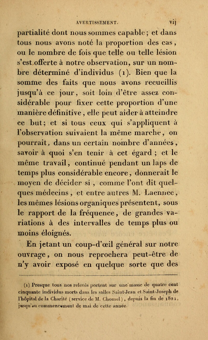 partialité dont nous sommes capable ; et dans tous nous avons noté la proportion des cas, ou le nombre de fois que telle ou telle lésion s'est offerte à notre observation, sur un nom- bre déterminé d'individus (i). Bien que la somme des faits que nous avons recueillis jusqu'à ce jour, soit loin d'être assez con- sidérable pour fixer cette proportion d'une manière définitive, elle peut aider à atteindre ce but; et si tous ceux qui s'appliquent à l'observation suivaient la même marche, on pourrait, dans un certain nombre d'années, savoir à quoi s'en tenir à cet égard ; et le même travail, continué pendant un laps de temps plus considérable encore, donnerait le moyen de décider si , comme l'ont dit quel-^ ques médecins, et entre autres M. Laennec, les mêmes lésions organiques présentent, sous le rapport de la fréquence, de grandes va- riations à des intervalles de temps plus ou moins éloignés. En jetant un coup-d'œil général sur notre ouvrage, on nous reprochera peut-être de n'y avoir exposé en quelque sorte que des (i) Presque tous nos relevés portent sur une masse de quatre cent cinquante individus morts dans les salles Saint-Jean et Saint-Joseph de l'hôpital de la Charité (service de M. Cliomul), depuis la fin de 1821, jusqu'au commenc«ment de mai de cette année.