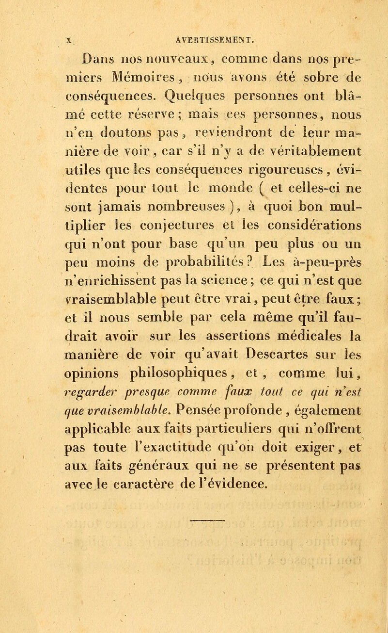 Dans nos nouveaux, comme dans nos pre- miers Mémoires , nous avons été sobre de conséquences. Quelques personnes ont blâ- mé cette réserve; mais ces personnes, nous n'en doutons pas, reviendront de leur ma^ nière de voir, car s'il n'y a de véritablement utiles que les conséquences rigoureuses, évi- dentes pour tout le monde ( et celles-ci ne sont jamais nombreuses ), à quoi bon mul- tiplier les conjectures et les considérations qui n'ont pour base qu'un peu plus ou un peu moins de probabilités ? Les à-peu-près n'enricbissènt pas la science ; ce qui n'est que vraisemblable peut être vrai, peut être faux ; et il nous semble par cela même qu'il fau- drait avoir sur les assertions médicales la manière de voir qu'avait Descartes sur les opinions philosophiques, et , comme lui, regarder presque comme faux tout ce qui nest que vraisemblable. Pensée profonde , également applicable aux faits particuliers qui n'offrent pas toute l'exactitude qu'on doit exiger, et aux faits généraux qui ne se présentent pas avec le caractère de l'évidence.