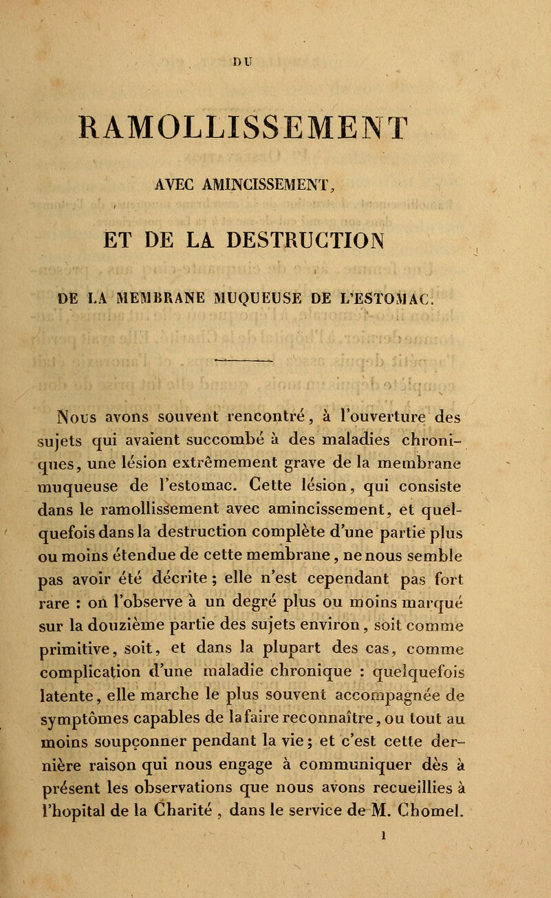 DU RAMOLLISSEMENT AVEC AMINCISSEMENT, ET DE LA DESTRUCTION DE LA MEMBRANE MUQUEUSE DE L'ESTOMAC. Nous avons souvent rencontré, à l'ouverture des sujets qui avaient succombé à des maladies chroni- ques, une lésion extrêmement grave de la membrane muqueuse de l'estomac. Cette lésion, qui consiste dans le ramollissement avec amincissement, et quel- quefois dans la destruction complète d une partie p)us ou moins étendue de cette membrane, ne nous semble pas avoir été décrite ; elle n'est cependant pas fort rare : on l'observe à un degré plus ou moins marqué sur la douzième partie des sujets environ, soit comme primitive, soit, et dans la plupart des cas, comme complication d'une maladie chronique : quelquefois latente, elle marche le plus souvent accompagnée de symptômes capables de la faire reconnaître, ou tout au moins soupçonner pendant la vie ; et c'est cette der- nière raison qui nous engage à communiquer dès à présent les observations que nous avons recueillies à l'hôpital de la Charité , dans le service de M. Chomel.