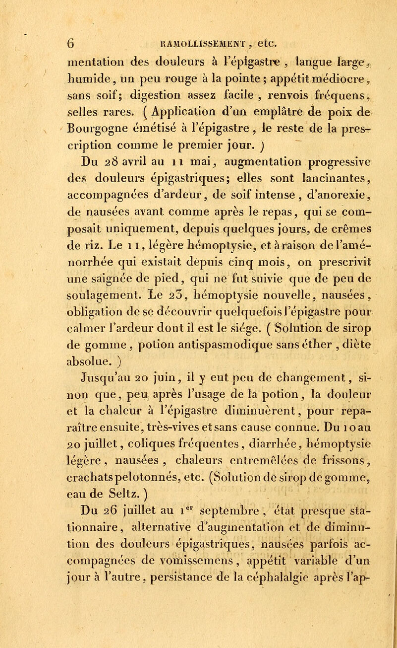 menlation des douleurs à l'épigastre , langue large^ humide, un peu rouge à la pointe ; appétit médiocre, sans soif; digestion assez facile , renvois fréquens, selles rares. ^ Application d'un emplâtre de poix de Bourgogne émétisé à l'épigastre, le reste de la pres- cription comme le premier jour. ) Du 28 avril au 11 mai, augmentation progressive des douleurs épigastriques; elles sont lancinantes, accompagnées d'ardeur, de soif intense , d'anorexie, de nausées avant comme après le repas, qui se com- posait uniquement, depuis quelques jours, de crèmes de riz. Le 11, légère hémoptysie, et à raison de l'amé- norrhée qui existait depuis cinq mois, on prescrivit une saignée de pied, qui ne fut suivie que de peu de soulagement. Le 25, hémoptysie nouvelle, nausées, obligation de se découvrir quelquefois l'épigastre pour calmer l'ardeur dont il est le siège. ( Solution de sirop de gomme, potion antispasmodique sans éther , diète absolue. ) Jusqu'au 20 juin, il y eut peu de changement, si- non que, peU; après l'usage de la potion, la douleur et la chaleur à l'épigastre diminuèrent, pour repa- raître ensuite, très-vives et sans cause connue. Du 10 au 20 juillet, coliques fréquentes, diarrhée, hémoptysie légère, nausées, chaleurs entremêlées de frissons, crachats pelotonnés, etc. (Solution de sirop de gomme, eau de Seltz. ) Du 26 juillet au 1 septembre , état presque sta- tionnaire, alternative d'augmentation et de diminu- tion des douleurs épigastriques, nausées parfois ac- ccmipagnées de vomissemens, appétit variable d'un jour à l'autre, persistance de la céphalalgie après l'ap-